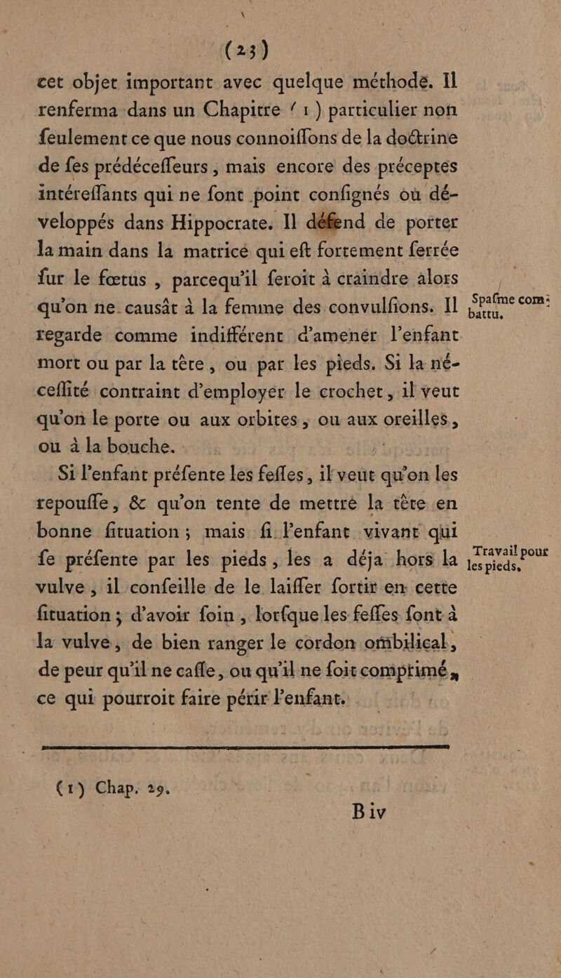 \ (23) cet objet important avec quelque méthode. Il renferma dans un Chapitre 1 ) particulier non feulement ce que nous connoiffons de la do&amp;trine de fes prédécefleurs , mais encore des préceptes intéreffants qui ne font point confignés où dé- veloppés dans Hippocrate. Il défend de porter la main dans la matricé qui eft fortement ferrée fur le fœtus , parcequ'il feroit à craindre alors mort ou par la tête, ou par les pieds. Si la né- ceflité contraint d'employer le crochet, il veut qu'on le porte ou aux orbites, ou aux oreilles, ou à la bouche. | Si l'enfant préfente les feffes , il veut qu’on les repoufle, &amp; qu'on tente de mettré la tête en bonne fituation; mais fi lenfant vivant qui fe préfente par les pieds , les à déja hors la vulve , il confeille de le laiffer fortit en cette fituation ; d’avoir foin , lorfque les feffes font à la vulve, de bien ranger le cordon orbilical, / Spafme com: attU, Travail pour les pieds, ce qui pourroit faire périr Fenfant.