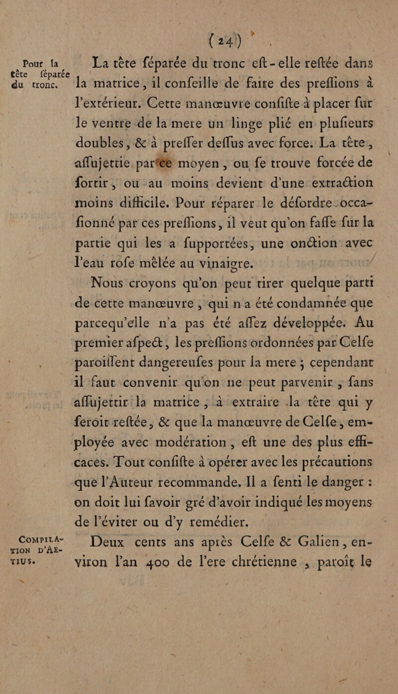 Pour la tête féparée du tronc. CoMpPiLA- TION D'ÂE- TIUSe ns Ca). La tète féparée du tronc eft-elle reftée dans la matrice , il confeille de faire des preflions à l'extérieur. Cette manœuvre confifte à placer fur le ventre de la mere un linge plié en plufeurs doubles, &amp; à preffer deffus avec force. La tête, aflujettie parfée moyen , ou fe trouve forcée de fortir, ou-au moins devient d’une extraétion moins difhcile. Pour réparer le défordre occa- fionné par ces preflions, 1l veut qu’on faffe fur la partie qui les a fupportées, une onétion' avec l'eau rofe mêlée au vinaigre. | ot Nous croyons qu'on peut tirer quelque parti de cette manœuvre , qui na été condamnée que parcequ’elle n'a pas été affez développée. Au premier afpect, les preffions ordonnées par Celfe paroïflent dangereufes pour la mere ; cependant il faut convenir qu'on ne peut parvenir ; fans affujettir la matrice , à extraire Ja tête qui y feroir reftée, &amp; que la manœuvre de Celfe, em- ployée avec modération, eft une des plus eff- caces. Tout confifte à opérer avec les précautions que l’Auteur recommande, Il a fenti le danger : on doit lui favoir gré d’avoir indiqué les moyens de l’éviter ou d'y remédier, : Deux cents ans après Celfe &amp; Galien, en- viron l'an 400 de l’ere chrétienne , patoit le