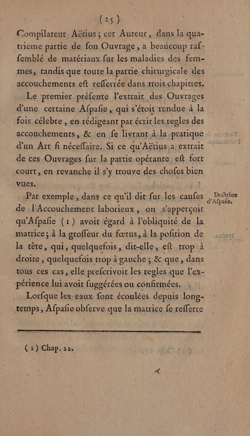 Compilateur. Actius ; cet Auteur, dans la qua- trieme partie de fon Ouvrage , a beaücoup raf- femblé de matériaux fur les maladies des fem- mes, tandis que toute la partie chirurgicale des accouchements eft refferrée dans trois chapitres. Le premier préfente l'extrait des Ouvrages d'une certaine Afpañe , qui s’étoit rendue à la fois célebre , en rédigeant par écrir les regles des accouchements, &amp; en fe livrant à la pratique d’un Art fi néceflaire. Si ce qu'Aëtius.a extrait de ces Ouvrages fur la partie opérante eft fort court, en revanche il s’y trouve des chofes bien vues. | ji Par exemple, dans ce qu'il dit fur les caufes de l'Accouchement laborieux, on sapperçoit qu'Afpañe (1) avoit égard à l'obliquité de la matrice; à la groffeur du fœtus, à la pofition de la tête, qui, quelquefois, dit-elle, eft trop'à droite , quelquefois trop à gauche; &amp; que, dans tous ces cas, elle prefcrivoit les regles que l’ex- périence lui avoit fugoérées ou confirmées. | Lorfque les.eaux font écoulées depuis long- temps, Afpañe obferve que la matrice fe refferre
