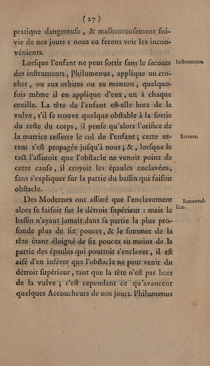 pratique dangereufe , &amp; malheureufement fui- vie de nos jours + nous en ferons voir les incon- vénients. Ste Lorfque l'enfant ne peut fortir fans le fecours des inftruments k Philumenus , applique un cro- chet, ou aux orbites ou au menton, quelque fois même il en applique d'eux , un à chaque oreille. La tète de l'enfant eft-elle hors de la _vulve, s'il fe trouve quelque obftable à la :forrie du refte du corps, il penfe qu’alors l'orifice de la matrice relerre le col de l'enfant; cette er- teur s'eft propagée jufqu’à nous; &amp; , lorfque le cette caunfe, il croÿoit les épaules enclavées, obftacle. : . Des Modernes ont un que és alors fe faifoit fur le détroit fupérieur : mais le baffin n'ayant jamais dans fa partie la plus pro- fonde .plus de. fix pouces , &amp; le fommet de: la tête étant éloigné de fix pouces au moins de là partie des épaules qui pourroit s’enclaver , il. eft aifé d'en inférer que l’obftacle ne peut venir du détroit fupérieur, tant que la tête n’eft pas hors quelques Accoucheurs de nos jours. Philumenus Inftruments Erreurs: Renouvel- lécs.