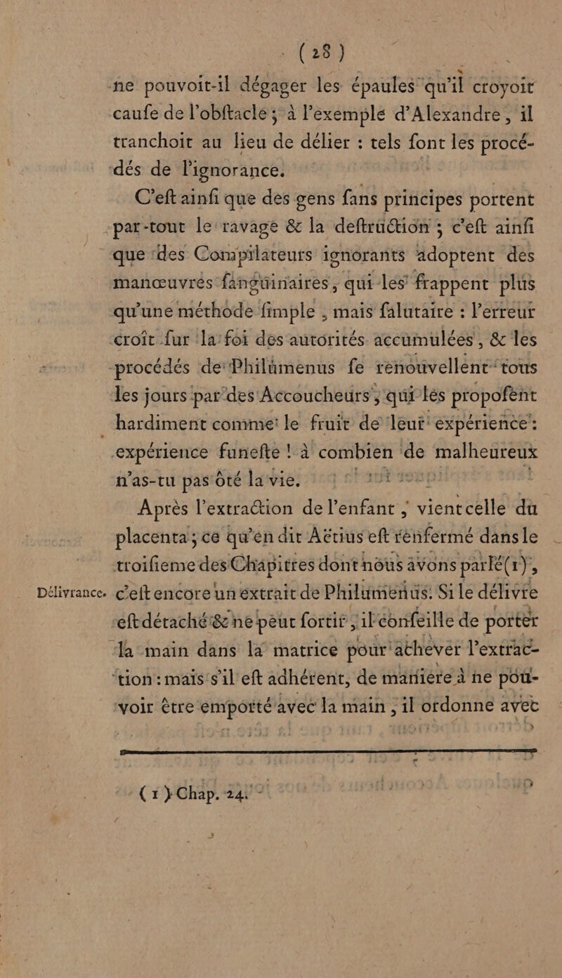 ne pouvoit-il dégager les épaules qu'il croyoit caufe de l’obftacle ; à l’exemple d'Alexandre , il tranchoïit au lieu de délier : tels font les procé- ‘dés de l'ignorance. C'eft ainfi que des gens fans principes portent -par-tout Le ravagé &amp; la deftruction ; c'eft ainf que ‘des Compilateurs ionorants adoptent des manœuvres fangüinaires ; qui les frappent plus qu'une néérhbties fimple , mais falutaire : l'erreur croît fur la’ foi des autorités accumulées, &amp; les procédés dePhilûmenus fe renouvellent'tous les jours par’des Accoucheurs, qui les propofënt . hardiment comme: le fruit de Jeut: expérience : expérience funefte !:à combien ‘ds malheureux n'as-tu pas Ôté la vie. Ep Après l'extraction de l’enfant ; inf du placenta; ce qu’en dir Aëtius eft fénfermé dans le troifieme des Chapitres dontnôus avons par K(x ÿ E Délivrance. c’eft encore un extrait de Philumen à us. Sile délivre eftdéraché&amp; ne peur fortit ;1l confeille de portèr ‘a-main dans la matrice pour: ‘achever l’extrac- ‘tion: maïs s'il eft adhérent, de mañiére À he pou- voir être és avec la main, 2 cat avec »: RER RE APE DE PETER TU APTE TT LT EU BUT € 5 Ve AN PUS BP MTL RES « 2 (1) Chap. 24 és F Le