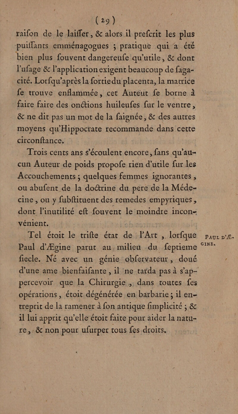 raifon de le Jaiffer, &amp; alors il prefcrit les plus puiffants emménagogues ; pratique qui à été bien plus fouvent dangereufe qu’utile, &amp; dont l’ufage &amp; l'application exigent beaucoup de faga- cite. Lorfqu’après la {ortiedu placenta, la matrice fe trouve enflammée, cet Autéut fe borne à faire faire des onctions huileufes fur le ventre, &amp; ne dit pas un mot de la faignée , &amp; des autres moyens qu'Hippocrate recommande dans cette circonftance. Trois cents ans s’écoulent encore, fans qu’au- cun Auteur de poids propofe rien d'utile fur les Accouchements ; quelques femmes ignorantes , ou abufent de la doétrine du pere de la Méde- cine , ou y fubftituent des remedes empyriques + dont l’inutilité eft fouvent le moindre incon- vénient. Tel étoit le trifte état “ Art , lorfque Paul d’Ægine parut au nulieu du feptieme fiecle. Né avec un génie obfervateur , doué percevoir que la Chirurgie, dans toutes fes opérations , étoit dégénérée en barbarie ; il en- treprit de la ramener à fon antique fimplicité ; &amp; il lui apprit qu’elle étoit faite pour aider la natu- re, .&amp; non pour ufurper tous fes droits. | PAUL D’Æ- GINEe«