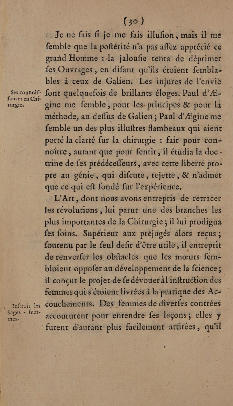 ! . Ses connoif- fances en Chi- rurgice Ynfruir les Sages - fem- mess (39) Je ne fais fi je me fais illufion, mais il me femble que la poftérité n’a pas affez apprécié ce grand Homme ::la jaloufie tenta de déprimer fes Ouvrages , en difant qu’ils étoient fembla- bles à ceux de Galien. Les injures de l'envie font quelquefois de brillants éloges. Paul d’Æ- gine me femble, pour les. principes &amp; pour la méthode, au deflus de Galien ; Paul d’Ægine me femble un des plus illuftres fambeaux qui aient porté la clarté fur la chirurgie : fait pour con- noïître , autant que pour fentir, il étudia la doc trine de fes prédécefleurs, avec cette liberté pro- pie au génie, qui difcute, rejette, &amp; n’admet que ce qui eft fondé fur l’expérience, L'Art, dont nous avons entrepris de retracer les révolutions , lui parut une des branches les plus importantes de la Chirurgie ; il lui prodigua fes foins. Supérieur aux préjugés alors reçus; foutenu par le feul defir d'être uule, il entreprit de renvérfer les obftaclés que lès mœurs fem- bloient oppofer au développement de la fcience; il conçut le projet-de fe dévouer àl'inftruétion des femmes qui s'étoient livrées à la pratique des Ac: couchemenits. Des fémmés de diverfes contrées accoururent pour entendre fes léçons; elles y