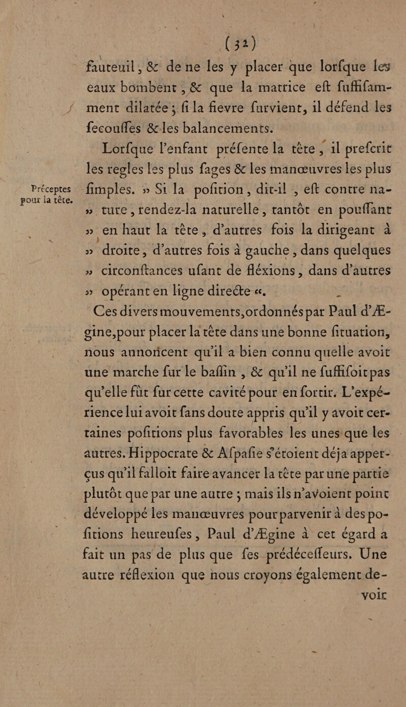Préceptes pour la tête. (32) eaux bombent , &amp; que la matrice eft fuffifam- ment dilatée ; fi la fievre furvient, 1l défend les fecoufles &amp;-les balancements. Lorfque l'enfant préfente la tète fil prefcrit les regles les plus fages &amp; les manœuvres les plus » ture, rendez-la naturelle, tantôt en sa » en haut la tète, d’autres fois la dirigeant à » “droRe: d’autres fois à gauche , dans quelques » circonftances ufant de fléxions , dans d’autres » opérant en ligne directe «. . ÿ Ces diversmouvements,ordonnés par Paul d’Æ- gine,pout placer la tête dans une bonne fituation, nous aunoricent qu'il a bien connu quelle avoit une marche fur le baflin , &amp; qu'il ne fufhifoitcpas qu'elle fut fur cette cavité pour en fortir. L’expé- rience lui avoit fans doute appris qu’il y avoit cer- taines pofitions plus favorables les unes que les autres. Hippocrate &amp; Af pafie s’étoient déja appet- çus qu'il falloit faire avancer la tête par une partie plutôt que par une autre ; mais ils n’avoient point fitions heureufes, Paul d’Ægine à cet égard a fait un pas de plus que fes prédécefleurs. Une autre réflexion que nous croyons également de- ‘voir =
