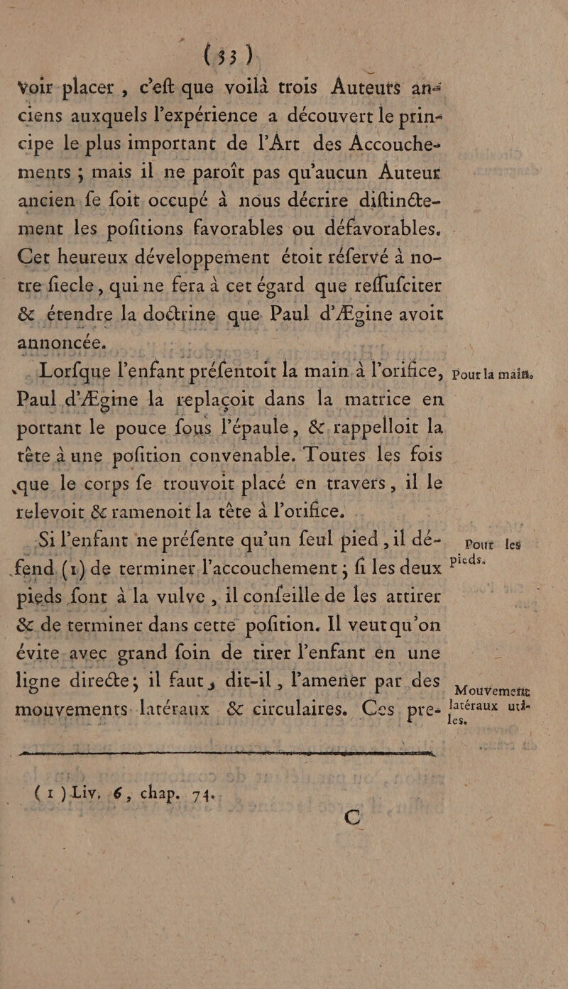 voir placer , ceft que voilà trois Auteuts ans ciens auxquels l'expérience a découvert le prin- cipe le plus 1 important de l'Art des Accouche- ments ; mais il ne parois pas qu'aucun Auteur ancien. fe foit occupé à nous décrire diftincte- Cer heureux développement étoit réfervé à à no- tre fiecle, quine fera à cet égard que reffufciter &amp;. érendre la doctrine que Pau d'Ægine avoit annoncée. : Lorfque l'enfant Drélntote la main à l’orifice, Pour la maiñ POEFRE É pouce fous l'épaule, &amp;,rappelloit la tête à une poñtion convenable, Toutes les fois que le corps fe trouvoit pièce en travers , 1l le relevoit &amp; ramenoit la tête à l’orifice. | Si l'enfant ne préfente qu'un feul pied , il dé- end, (x) de terminer l'accouchement ; fi les deux pieds. font à à la vulve , il confeille de les artirer &amp;.de terminer dans cette pofition. Il veut qu on évite-avec grand foin de tirer l'enfant én une ligne directe; il faut, dit-il, amener par des mouvements. latéraux &amp; circulaires. Ces pres SEM LE ) Liv, 6, chap. 74. Pour les pieds; Moüvemetie ÊSe