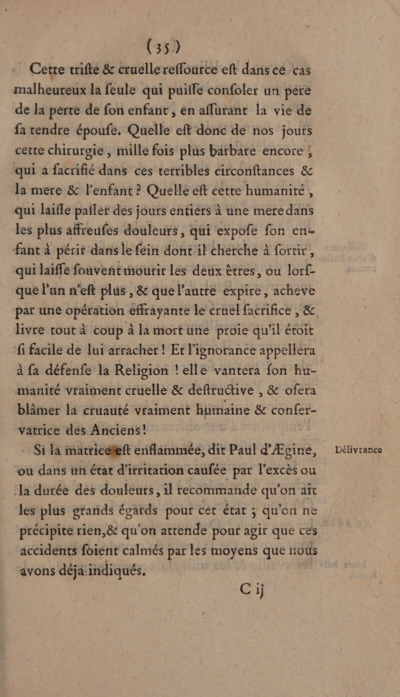 Cette trifte &amp; cruelle reffource eft dans cé cas malheureux la feule qui puiffe confoler un pére de la perte de fon enfant , en affurant la vie de fa rendre époufe, Quelle eft donc dé nos jours cette chirurgie , mille fois plus barbare encore; qui a facrifié dans cès terribles circonftances &amp; la mere &amp; l'enfant ? Quelle eft cette humanité, qui laifle pafler des jours entiers à une meredans les plus affreufes douleurs, qui expofe fon en fant à périt dans le {éin dontit chérche à fortir, qui laiffe fouveñt mourir les deux êtres, ou lorf- que l’un n’eft plus , &amp; que l’autre expire, acheve livre tout à coup à la mort une proie qu'il étoit fi facile de lui arracher! Et l'ignorance appellera à fa défenfe la Religion !elle vantera fon hu- blâämer la cruauté vraiment humaine &amp; confer- vatrice des Anciens! Si la matriceleft enflammée, dit Paul d’ Æitié, ou dans ün état d'irritation caufée par l'excès ou la durée dés douleurs, il recommande qu’on aît les plus grands égards pour cér état ; qu'on ne précipite rien,&amp; qu'on attende pour agir que ces accidents foient calmés par les moyens que noûs avons déja indiqués, Délivrance