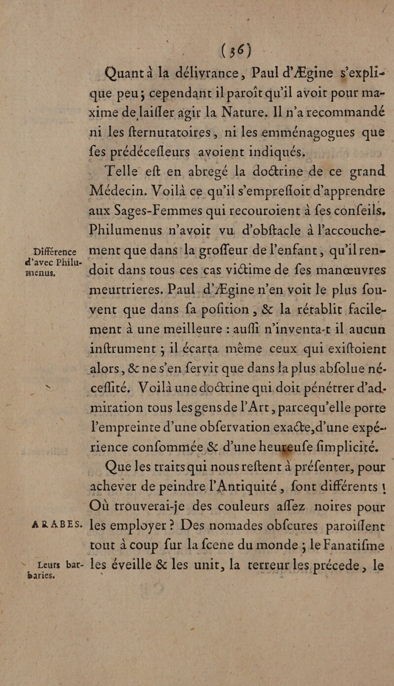 Différence d'avec Philu- menus. ARABES. (36) Quant à la délivrance, Paul d’Ægine s’expli- que peu; cependant il paroït qu'il avoit pour ma- xime de laiffer agir la Nature. Il n’a recommandé ni les fternutatoires, n1 les emménagogues que fes prédécefleurs avoient indiqués, … Telle eft en abregé la doctrine de ce grand Médecin. Voilà ce qu'il s'emprefloit d'apprendre aux Sages-Femmes qui recouroient à fes confeils. Philumenus n’avoit vu d’obftacle à l’accouche- ment que dans'la groffeur de l'enfant, qu'ilren- meurtrieres. Paul d’Ægine n’en voit le plus fou- vent que dans fa pofñtion , &amp; la rétablit facile- ment à une meilleure : aufli n’inventa-t il aucun inftrument ; 1l écarta même ceux qui exiftoient alors, &amp; ne s’en fervit que dans la plus abfolue né- miration tous Les gensde l'Art, parcequ’elle porte Pempreinte d’une obfervation exacte, d’une expé- rience confommée &amp; d’une heugeufe fimplicité. Que les traits qui nous reftent à préfenter, pour achever de peindre l'Antiquité, font différents 1 les employer ? Des nomades obfcures paroiflent tout à coup fur la fcene du monde ; le Fanatifme baries.