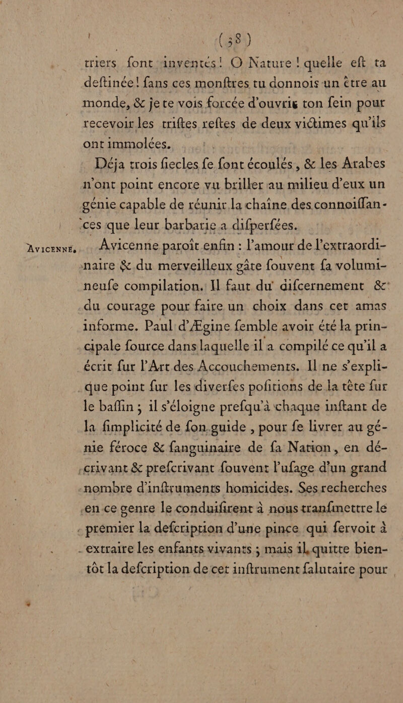 AVICENNEs criers font anventés! O Nature ! quelle eft ta deftinée! fans ces monftres tu donnois un être au monde, &amp; je te vois forcée d'ouvrig ton fein pour recevoir les triftes reftes de deux victimes qu’ils ont immolées. Déja trois fiecles fe font écoulés, &amp; les Arabes n'ont point encore vu briller au milieu d'eux un génie capable de réunir la chaîne des connoiflan- ces que leur barbarie a difperfées. Avicenne paroît.enfin : l'amour de l’extraordi- naire # du merveilleux gâte fouvent fa volumi- neufe compilation. Il faut du' difcernement &amp;: du courage pour faire un choix dans cet amas informe. Paul d’Ægine femble avoir été la prin- cipale fource dans laquelle il a compilé ce qu’il a écrit fur l’Art des Accouchements. Il:ne s’expli- le baffin ; 1l s'éloigne prefqu’à chaque inftant de la fimplicité de fon.guide , pour fe livrer au gé- nie féroce &amp; fanguinaire de fa Nation, en dé- en ce genre le conduifirent à nous tranfimettre le tôt la defcription de cet inftrument falutaire pour