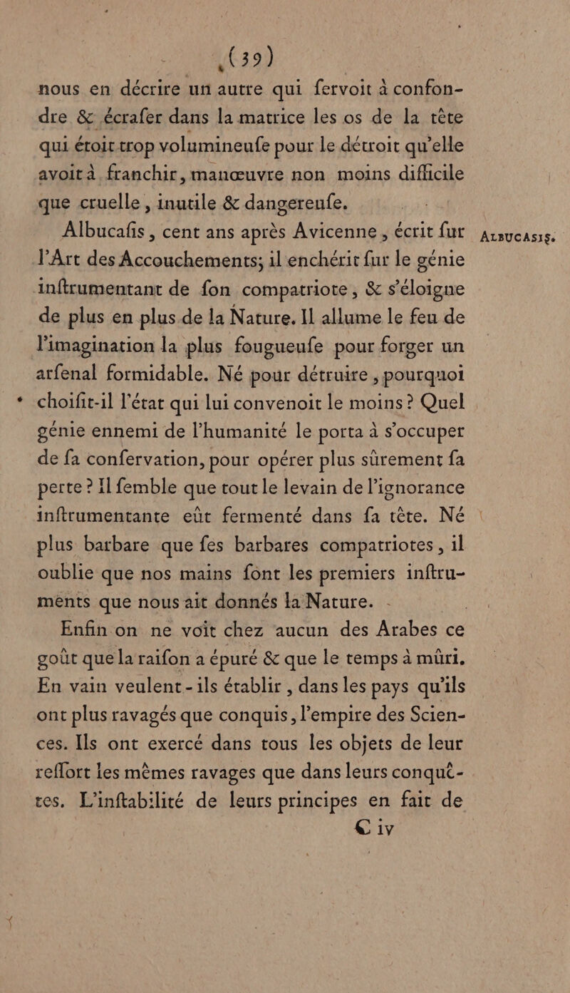 nous en décrire ur autre qui fervoit à confon- dre &amp; .écrafer dans la matrice les os de la rète qui étoir trop volumineufe pour le détroit qu’elle avoit à franchir, manœuvre non moins difficile que cruelle , inutile &amp; dangereufe. Albucafis , cent ans après Avicenne , écrit fur l'Art des Accouchements; il enchérit fur le génie inftrumentant de fon compatriote, &amp; s'éloigne de plus en plus de la Nature. 11 allume le feu de l'imagination la plus fougueufe pour forger un atfenal formidable. Né pour détruire , pourquoi choifit-il l'état qui lui convenoit le moins ? Quel génie ennemi de l’humanité le porta à s’occuper de fa confervation, pour opérer plus sûrement fa perte ? Il femble que tout le levain de l'ignorance inftrumentante eût fermenté dans fa tête. Né plus barbare que fes barbares compatriotes, 1l oublie que nos mains font les premiers inftru- ments que nous ait donnés la Nature. goût que la raifon a épuré &amp; que le temps à müri. En vain veulent-ils établir , dans les pays qu'ils ont plus ravagés que conquis, l'empire des Scien- ces. Ils ont exercé dans tous les objets de leur reflort les mèmes ravages que dans leurs conqut- ces. L’inftabilité de leurs principes en fait de C iv ALBUCASISs