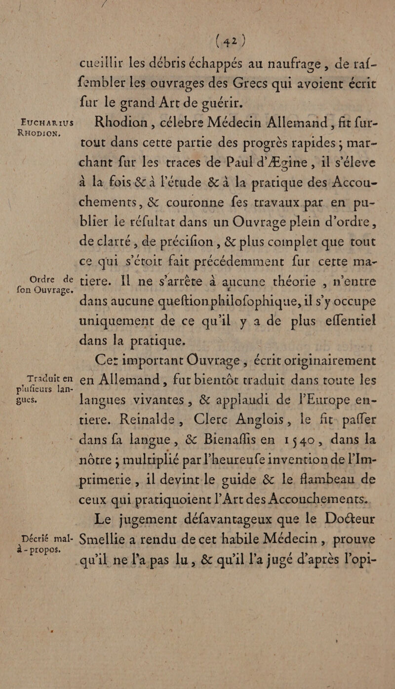 cueillir Les débris échappés au naufrage, de raf- fembler les ouvrages des Grecs qui avoient écrit fur le grand Art de ouérir. | AUCH ARS Rhodion , célebre Médecin Allemand , fit fur- tout dans cette partie des progrès rapides; mar- chant fur les traces de Paul d’Æsine , 1l s'éleve à la fois &amp; à l'étude &amp; à la pratique des Accou- chements, &amp; couronne fes travaux par en pu- blier le réfultat dans un Ouvrage plein d'ordre, de clarté, de précifion , &amp; plus complet que tout ce qui s'ctoit fait PES AI RICRS fur cette ma- PA He tiere. Il ne s'arrête à aucune théorie , n'entre dans aucune queftion philofophique, 1] s’y occupe uniquement de ce qu'il y a de plus effentiel dans la pratique. Cet important Ouvrage, écrit originairement Ru en Allemand, fut bientôt waduit dans toute les gucs. langues vivantes , &amp; applaudi de l’Europe en- tiere. Reinalde, Clerc Anglois, le fit. pafer * dans fa langue , &amp; Bienañlis en 1540, dans la nôtre ; , multiplié par l’heureufe invention de l’Im- primerie , il devint le guide &amp; le flambeau de ceux qui pratiquoient l'Art des Accouchements. Le jugement défavantageux que le Docteur Décrié mal. Smellie à rendu de cet habile Médecin, prouve à- propos. : À CEE qu'il ne l'a pas lu, &amp; qu’il l’a jugé d’après l’opi-