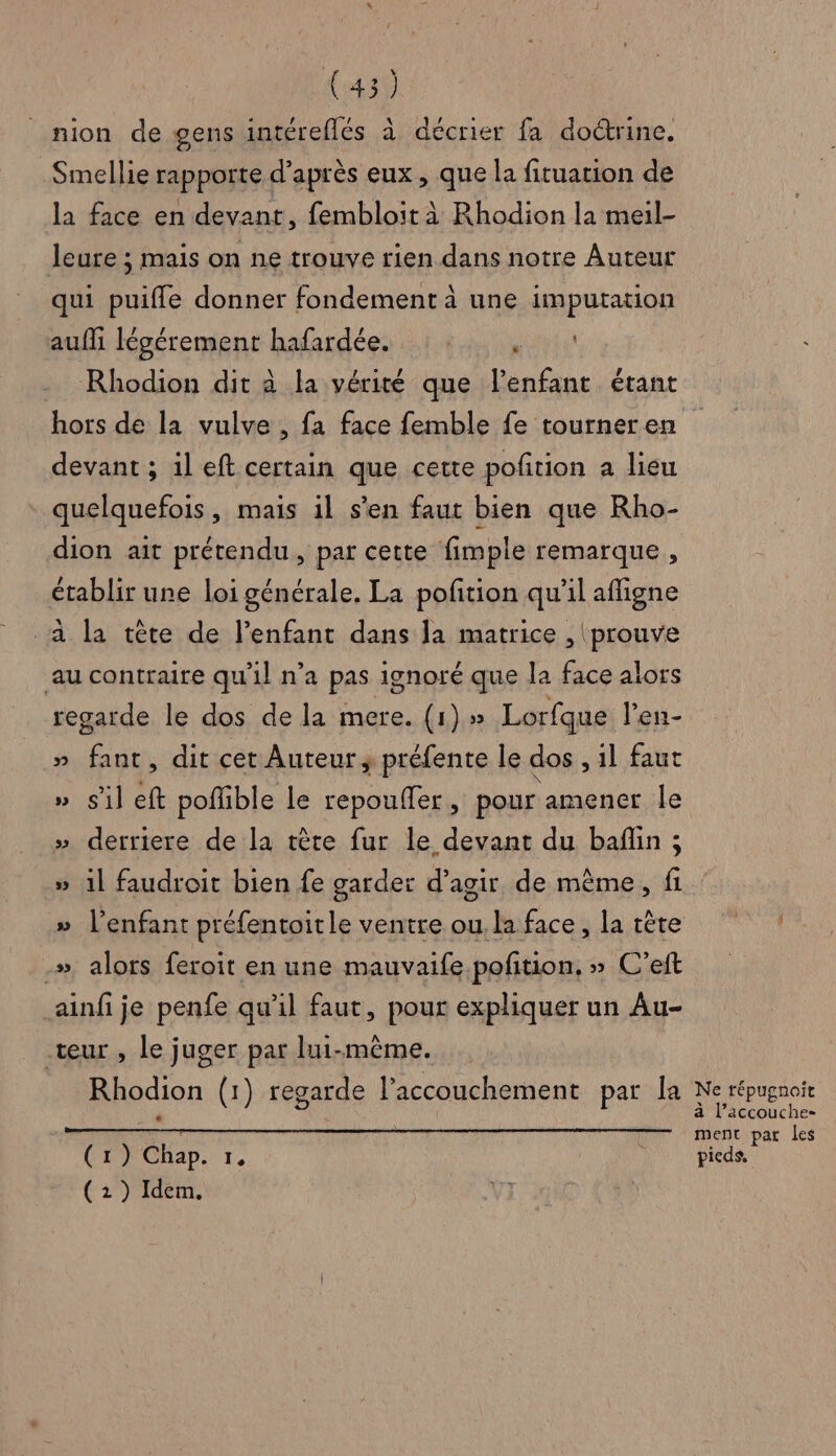 nion de gens intéreflés à décrier fa doctrine. Smellie rapporte d’après eux , que la fituation de la face en devant, fembloit à Rhodion la meil- leure ; mais on ne trouve rien dans notre Auteur qui puifle donner fondement à une imputation auf légérement hafardée. : . ere Rhodion dit à la vérité que l’enfant étant hors de la vulve , fa face femble fe tourner en devant ; il eft certain que cette pofñtion a lieu quelquefois, mais il s'en faut bien que Rho- dion ait prétendu, par cette fimple remarque, établir une loi générale. La pofition qu’il affigne à la tête de l’enfant dans la matrice , prouve au contraire qu'il n’a pas ignoré que la face alors regarde le dos de la mere. (1) » Lorfque l’en- » fant, dit cet Auteur; préfente le dos ,1l faut » sil fe pofhble le repoufler, pour amener Île » derriere de la tère fur le devant du baflin ; » il faudroit bien fe garder d’agir de même, fi l'enfant préfentoitle ventre ou. la face, la tête .», alors feroit en une mauvaife pofition, » C’eft ainfije penfe qu'il faut, pour expliquer un Au- teur , le juger par lui-même. L 4 ve Rhodion (1) regarde l’accouchement par la (1) Chap. I (2 ) Idem, Ne répugnoit à l’accouche- ment par les pieds,