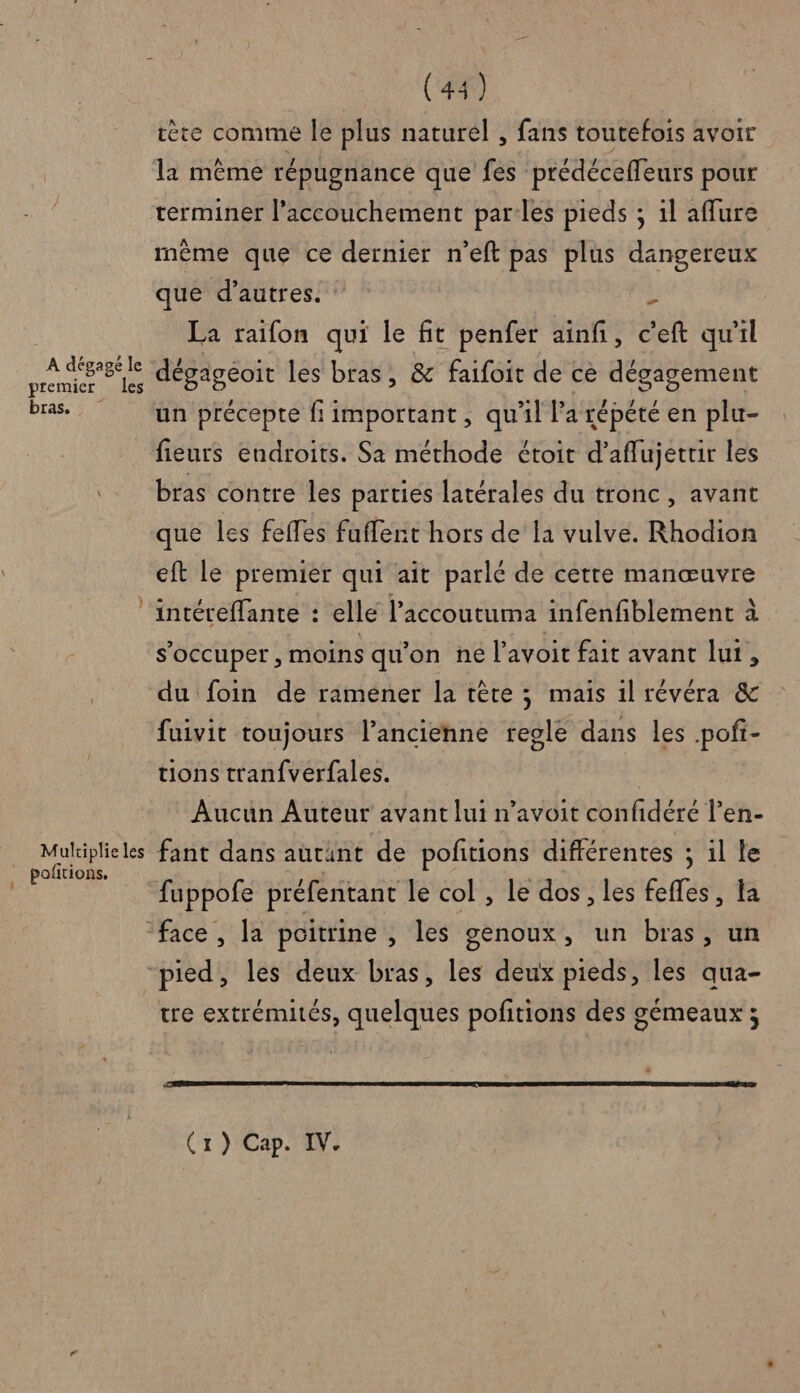 A dégagé le premier les bras. Muliplie les . Pofitions. (44) rète comme le plus naturel , fans toutefois avoir la même répugnance que fes prédéceffeurs pour terminer l'accouchement par les pieds ; 1l affure même que ce dernier n'eft pas plus dangereux que d’autres. k La raïfon qui le fit penfer ainf, c’'eft qu'il dégageoit les bras, &amp; faifoit de ce dégagement un précepte fi important, qu'il l'a répété en plu- fieurs endroits. Sa méthode étoit d’aflujettir les bras contre les parties latérales du tronc, avant que les feffes fuffent hors de la vulve. Rhodion eft le premier qui ait parlé de cette manœuvre intéreffante : elle l’accoutuma infenfiblement à s'occuper, moins qu'on ne l’avoit fait avant lur, du foin de ramener la têre ; mais il révéra &amp; fuivit toujours l’ancienne regle dans les pofi- tions tranfverfales. Aucun Auteur avant lui n’avoit confidéré l’en- fant dans autant de pofitions différentes ; il le fuppofe préfentant le col , le dos, les fefles, a tre extrémités, quelques pofitions des gémeaux ; (x) Cap. IV.