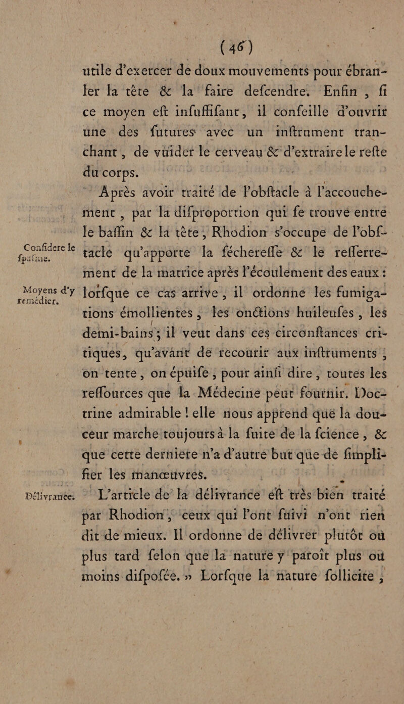 Confidere le fpifine. Moyens d’y remédier. | (46) utile d'exercer de doux mouvements pour ébran- ler fa tère &amp; la faire defcendre. Enfin , fi ce moyen eft infufhfant, il confeille d’ouvrit une des futures avec un inftrament tran- chant, de vuider le cerveau &amp; d’extrairele refte du corps. À près avoir traité de Pobftacle à l'accouche- ment , par la difproportion qui fe trouvé entre le baffin &amp;c la tête, Rhodion s'occupe de l'obf- tacle qu'apporte [a fécherefle &amp; le reflerre- ment de la matrice après l'écoulement des eaux: lorfque ce ca5 arrive ; il ordonne les famiga- tions émollrentes ; les onétions huileufes, les demi-bains il veut dans ces circonftances cri- on tente, onépuife, pour ainf dire, toutes les reflources que la Médecine peur fouinir, Doc trine admirable ! elle rious apprend que la dou- ceur marche toujours à la fuite de la fcience, &amp; que cette derniete n’a d'autre but tek dé fimpli- fier les manœtivres. L'article de’ la délivrance ét très Hiéf traité par Rhodion, ceux qui Font füivi n'ont tien dit de mieux. Il ordonne de délivrer plutôt où plus tard felon que la nature y paroït plus où