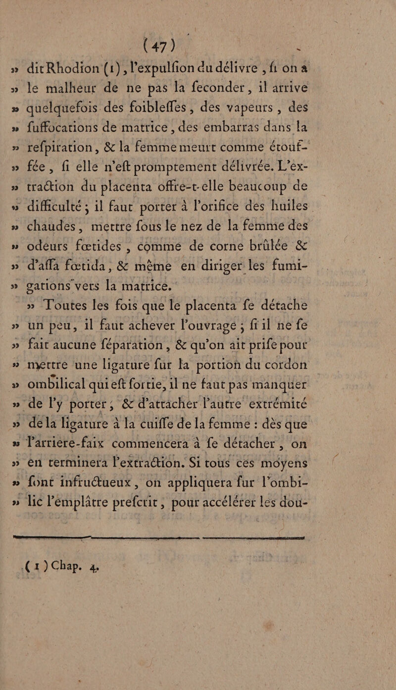 ditRhodion (1), l’expulfion du délivre , fi on a le malheur de ne pas la feconder, il arrive quelquefois des foibleffes, des vapeurs , des fuffocations de matrice , des embarras dans la refpiration, &amp; la femme meurt comme érouf- fée, fi elle n’eft promptement délivrée. L’ex- traction du placenta offre-t-elle beaucoup de chaudes, mettre fous le nez de la femme des odeurs fœtides , commé de corne brûlée &amp; gations vers la matrice. » Toutes les fois que le placenta fe détache un peu, 1l faut achever l’ouvrage ; ffil ne fe fait aucune féparation , &amp; qu'on ait prife pour nxrtre ‘une ligature fur la portion du cordon ombilical qui eft fortie, 1l ne faut pas manquer ‘de l’y porter, &amp; d’atracher l’autre extrémité dé la ligature à la cuiffe de la femme : dès que larrière-faix commencera à fe détacher, on en terminera Pextraction. Si tous cés moyens font infructueux, on appliquera fur l’ombi- | .( 1) Chap. 4,