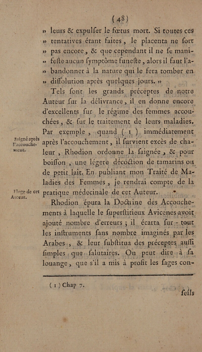 » leurs &amp; expulfer le fœtus mott. Si toutes ces » tentativ es étant faites, le placenta ne fort » pas encore, &amp; que cependant il ne fe mani- » fefte aucun fymptôme funelte , alors il faut la- 5 bandonner à à la nature qui le fera tomber en, » diffolution après quelques-jours. » Tels font les grands _précepres de notre Auteur {ur la dé jy il en donne encore . 4 SN £aigne aptes l'iccouche- Ricnt. Floge de cet Auteur. chées , &amp;. {ut By traitement de leurs. maladies. Par exemple , quand (ax) immédiatement après l'accouchement, il furvient excès de. cha- leur ,. Rhodion ordonne la. faignée , &amp; pour boiffon., une légere décodtion de tamarins où. de petit. lair. En “publiant mon Traité de Ma- ladies des Femmes, je. rendrai compte de la pratique médecinale de cet -Auteur.s Rhodion épura la Doétine des Acçonche- ajouté in bre nn à : il écarta fur - dés les inftruments fans nombre imaginés pat les Arabes, &amp; leur fubftitua des préceptes. auffi fimples , que falutaires. On peut .dire à. fa louange, que s'il a mis à profit les fages con- en me or PRET 7 rt ( 1) Chap 7. ie | feils