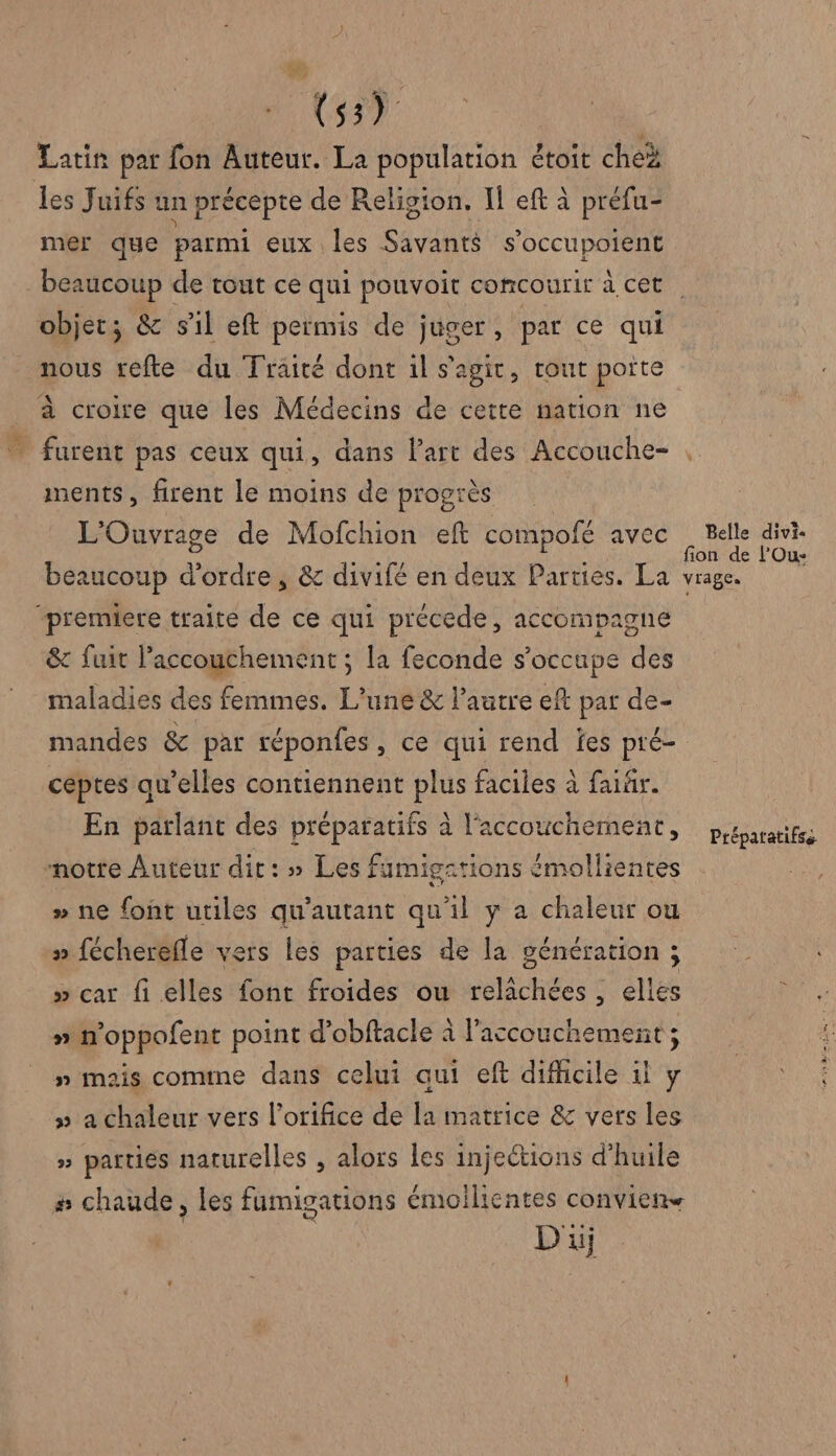AE | Latin par fon Auteur. La population étoit che les Juifs un précepte de Religion. Il eft à préfu- mer que parmi eux les Savants s’occupoient objet; &amp; sil eft permis de juger, par ce qui nous refte du Traité dont il s'agit, tout porte à croire que les Médecins de cette nation ne ments, firent le moins de progrès L'Ouvrage de Mofchion eft compofé avec beaucoup d'ordre , &amp; divifé en deux Parties. La “premiere traite de ce qui précede, accompagne &amp; fuit Faccouchement ; la feconde s'occupe des maladies des femmes. L'une &amp; l’autre eft par de- mandes &amp; par réponfes , ce qui rend fes pré- céptes qu’elles contiennent plus faciles à faïär. En parlant des préparatifs à l'accouchement, notre Auteur dit: » Les fumigations émollientes # ne font utiles qu'autant qu'il y a chaleur ou » fécherefle vers les parties de la génération ; » car fi elles font froides ou relichées , elles » n'oppofent point d’obftacle à l'accouchement ; n mais comme dans celui qui eft difhcile il y » a chaleur vers l’orifice de la matrice &amp; vers les » parties naturelles , alors les injections d’huile # chaude, les fumigations émoilientes conviens Di Belle divi- fion de FOu- vrage. Préparatifse