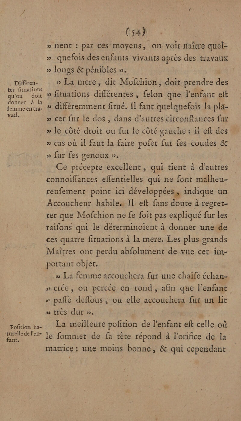 Différen- tes firuations qu'on doit donner à la femime entta- vail. (54h k » nent : par CES! moyens, on voit naître quel- » quefois des enfants vivants après des travaux » longs &amp; pénibles ». » La mere, dit Mofchion, doit prendre des » fituations différentes , felon que l'enfant eft » différemment fitué. Il faut quelquefois la pla- » cer fur le dos , dans d’autres circonftances fur » le côté droit ou fur le côté gauche : ii eft des » cas où il faut la faire pofer fut fes coudes &amp; » fur fes genoux ». gg da | Ce précepte excellent, qui tient à d’autres Poftion ha- _turelle de l'en fant, reufement point ici développées, indique un Accoucheur habile. IL eft fans doute à regret- ter que Mofchion ne fe foit pas expliqué fur Les raifons qui le déterminoient à donner une de ces quatre fituations à la mere. Les plus grands Maîtres ont perdu abfolument de vue cet im- portant objet. » La femme accouchera fur une chaife échan- » crée, où percée en rond , afin que l'enfant + pafle deflous , ou elle accouchera fur un lit » très dur », | La meilleure pofition de l'enfant eft celle où le fommier de fa tête répond à l'orifice de la matrice ; une moins bonne, &amp; qui cependant