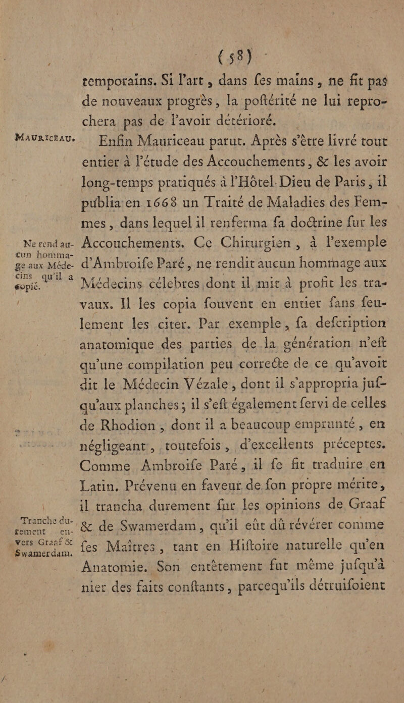 MAURICEAU, Ne rend au- cun homma- ge aux Méde- cins qu'il a gopié. { \ Tranche du- £ement en- vers Graaf &amp; Swamer dam. (58) temporains. Si l’art, dans fes mains, ne fit pas de nouveaux progrès, la poftérité ne lui repro- chera pas de lavoir détérioré. Enfin Mauriceau parut. Après s s'être livré tout entier à l'étude des Accouchements, &amp; les avoir long-temps pratiqués à l'Hôtel. Dieu de Paris, 1l publia en 1668 un Traité de Maladies des Fem- mes, dans lequel il renferma fa do@rine fur les Accouchements. Ce Chirurgien , à lexemple d'Ambroife Paré, ne rendit aucun hommage aux Médecins célebres dont il mit À profit les tra- vaux. Il les copia fouvent en entier fans feu- lement les citer. Par exemple, fa defcription anatomique des parties de la génération n'eft qu'une compilation peu correcte de ce qu’avoit dit le Médecin Vézale , dont il s'appropria juf- qu'aux planches; il s’eft également fervi de celles de Rhodion , dont il a beaucoup emprunté, en négligeant, toutefois, d'excellents préceptes. Comme Ambroife Paré, il fe fit traduire en Latin, Prévenu en faveur de fon propre mérite, il trancha durement fur les Ppunions de Graaf &amp; de Swamerdam, qu'il eût dû révérer comme es Maîtres, tant en Hiftoire naturelle qu’ en