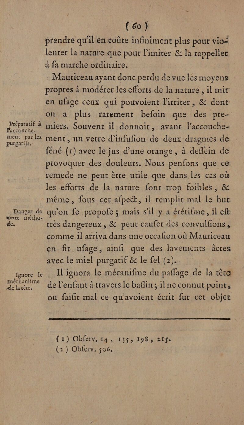 Préparatif à Faccouche- ment par les purgatifs.. Danger de etre métho- de. Fgnore Île £chanifine «de la têre. (co) prendre qu'il én coûte infiniment plus pour vio= lenter la nature que pour limiter &amp; la ranpeller à fa marche ordinaire. | Mauriceau ayant donc perdu de vue les moyens propres à modérer les efforts de la nature, il mic en ufage ceux qui pouvoient l'irriter, &amp; donc on a plus rarement befoin que des pre- miers. Souvent il donnoit, avant laccouche- ment, un verre d'infufion de deux dragmes de féné (1) avec le jus d’une orange, à deffein de provoquer des douleurs. Nous penfons que ce remede ne peut être utile que dans les cas où les efforts de la nature font trop foibles, &amp; même, fous cet afpeét, il remplit mal le but qu’on fe propofe ; mais s’il y a érétifme, il eft très dangereux, &amp; peut caufer des convulfions , comme il arriva dans une occafion où Mauriceau en fit ufage, ainfi que des lavements âcres avec le miel purgatif &amp; le fel (2). Il ignora le mécanifme du pañlage de la tête del ERA à travers le baflin ; il ne connut point, ou faifit mal ce qu'avoient écrit fur cet objet (1) Obferv, 14, 135, 198, its (2) Obferv. 506.