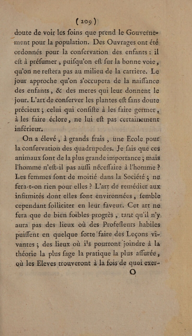 _doute de voir lés foins que prend le Gouvetne= “ment pour la population. Des Ouvrages ont été ordonnés pour la confervation des MR : 1l eft à préfumer ; puifqu'on eft fur la bonne voie, qu'on ne reftera pas au milieu de la carriere. Le jour approche qu'on s’occupera de la naiflance des enfants, &amp; des meres qui leur donnent le jour. L’art de conferver les plantes eft fans doute RER s celui qui confifte à les faire germer, à les faire éclore, ne lui eft pas certainement inférieur. | On a élevé , à n frais , une Ecole pouf la confervation des quadrupedes. Je fais que ces animaux font de la plus grande importance ; mais lhomme n’eft:1l pas aufli néceffaire à l’homme ? Les femmes font de moitié dans la Société ; ne fera-t-on rien pour elles ? L'art dé remédier aux infirmités dont eiles font énvironnées , femble cependant foiliciter en leur faveur. Cet art ne fera que de bien foibles progrès ; tant qu'il n’y. aura pas des lieux où des Profefleurs habiles puiffent en quelque forte faire des Leçons vi- vantes ; des lieux où ils pourront joindre à la théorie La plus fage la pratique la plus aflurée ; où les Eleves trouveront à la fois de quoi exer- O