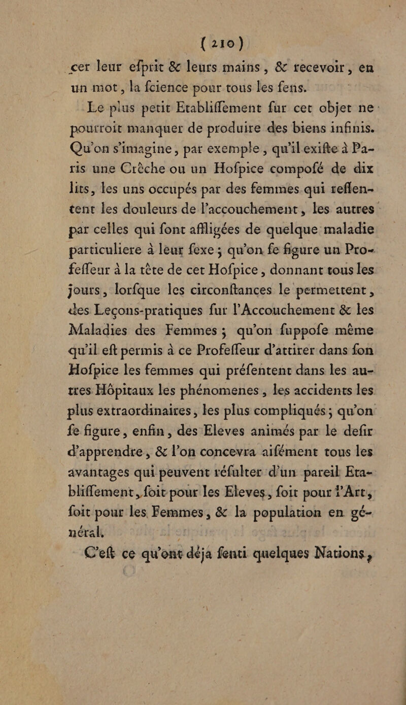 _cer leur efprit &amp; leurs mains, &amp; recevoir, en un mot, la fcience pour tous les fens. Le plus petit Etabliffement fur cet objet ne: pourroit manquer de produire des biens infinis. Qu'on s’imagine, par exemple , qu'ilexifte à Pa- ris une Crèche ou un Hofpice compofé de dix lits, les uns occupés par des femmes qui reflen- tent les douleurs de l’accouchement, les autres par celles qui font afligées de quelque maladie particuliere à leur fexe ; qu’on fe figure un Pro- feffeur à la tête de cet Hofpice , donnant tous les jours, lorfque les circonftances le permettent, des Leçons-pratiques fur l’Accouchement &amp; les Maladies des Femmes ; qu’on fuppofe même qu'il eft permis à ce Profeffeur d’attirer dans fon Hofpice les femmes qui préfentent dans les au- tres Hôpitaux les phénomenes , les accidents les plus extraordinaires, les plus compliqués; qu’on fe figure, enfin, des Eleves animés par Le defir d'apprendre, &amp; l’on concevra aifément tous les avantages qui peuvent réfulter d’un pareil Eta- bliffement, foir pour les Eleves, foit pour ?’Art, foit pour les. Femmes, &amp; la population en gé- nées 05: | C'eft ce qu'ont déja fenti quelques Nations,