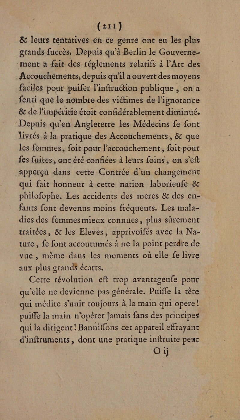 &amp; leurs tentatives en ce genre ont eu les plus grands fuccès, Depuis qu’à Berlin le Gouverne- ‘ment à fait des révlements relatifs à l’Art des Accouchéments, depuis qu’il a ouvert des moyens faciles pour puifer l’inftruion publique , on a fenti que le nombre des viétimes de l'ignorance &amp; de l'impéritie étoit confidérablement diminué. ‘Depuis qu'en Angleterre les Médecins fe font livrés à la pratique des Accouchements, &amp; que les femmes, foit pour l'accouchement, foit pour fes fuites, ont été confiées à leurs foins, on s’eft apperçü dans cette Contrée d’un changement qui fait honneur à cette nation laborieufe &amp; philofophe. Les accidents des meres &amp; des en- fants font devenus moins fréquents. Les mala- dies des femmesmieax connues, plus sûrement traitées, &amp; les Eleves, apprivoifés avec la Na- ture , fe font accoutumés à ne la point perdre de vue , même dans les moments où elle fe livre aux plus grands écarts. Cette révolution eft trop avantageufe pour qu’elle ne devienne pas générale. Puifle la ère qui médite s'unir toujours à la main qui opere! puiffe la main n’opérer jamais fans des principes qui la dirigent! Banniffons cet appareil effrayant d'inftruments, dont une pratique inftruite peur O ij