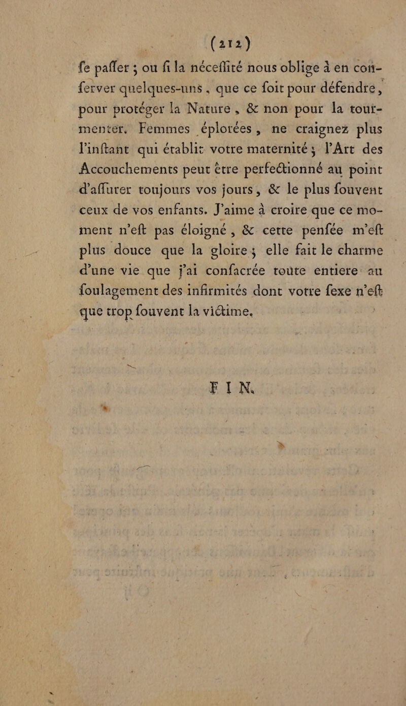 fe paffer ; ou fi la néceflité nous oblige à en con- ferver quelques-uns . que ce foit pour défendre ÿ pour protéger la Nature, &amp; non pour la tout- menter., Femmes éplorées, ne craignez plus l'inftant qui établit votre maternités; l'Art des Accouchements peut être perfeétionné au point d'afflurer toujours vos jours, &amp; le plus fouvent ceux de vos enfants. J'aime à croire que ce mo- ment n'eft pas éloigné , &amp; cette penfée m'eft plus douce que la Hiéles elle fait le charme d’une vie que j'ai confacrée toùte entiere au foulagement des infirmités dont votre fexe n’eft que trop fouvent la victime, FIN.