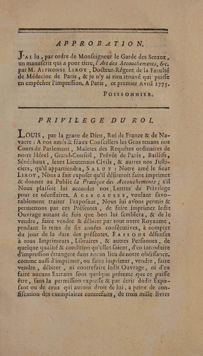 APPROBATION. Ja 1 Ju , par ordre de Monfcigneur le Garde des Sceaux, un manufcrit qui a pour titre, / Art des Accouchements, &amp;c. par M. A5PHONSE LErROY , Docteur.Régent de la-Faculté de Médecine de Paris , &amp; je n’y ai rien trouvé qui puiffe en empêcher l’impreffion, À Paris, ce premier Avril 1775. POISSONNIER. PRIVILEGE DU ROLL Louvrs , par la grace de Dieu, Roi de France &amp; de Na- varre : À nos amés &amp; féaux Confeillers les Gens tenans nos Cours de Parlement, Maîtres des Requêtes ordinaires de notre Hôtel , Grand-Confeil, Prévôt de Paris, Bailifs, Sénéchaux , leurs Lieutenans Civils , &amp; autres nos Jufti- ciers, qu'il appartiendra, S À Lu T : Notre amé le ficar Leroy, Nous a fait expofer qu'il défireroit faire imprimer &amp; donner au Public {a Pratique des Accouchements ; s'il Nous plaifoit lui accorder nos Lettres de Privilege pour ce néceflaires. À ces cAUSES, voulant fivo- rablement traiter l'expofant, Nous lui avons permis &amp; permettons par ces Préfentes , de faire imprimer ledit Ouvrage autant de fois que bon lui femblera, &amp; de le vendre, faire vendre &amp; débiter par tout notre Royaume, pendant le tems de fix années confécutives, à compter du jour de la däte des préfentes. F A 15 o NS défenfes à tous Imprimeuts , Libraires , &amp; autres Perfonnes, de quelque qualité &amp; condition qu’elles foient, d'en introduire d'impreilion étrangere dans aucun lieu denotre obéiffance, comme aufli d'imprimer, ou faire imprimer , vendre , faire vendre , débiter , ni contrefaire ledit Ouvrage, ni d'en faire aucuns Extraits fous quelque prérexte.que ce puifle être, fans la permiflion expretfe &amp; par écrit dudit Expo- fant ou de ceux qui auront droit de lui, a peine de con- fifcation des exemplaires contrefaits, de trois inille livres