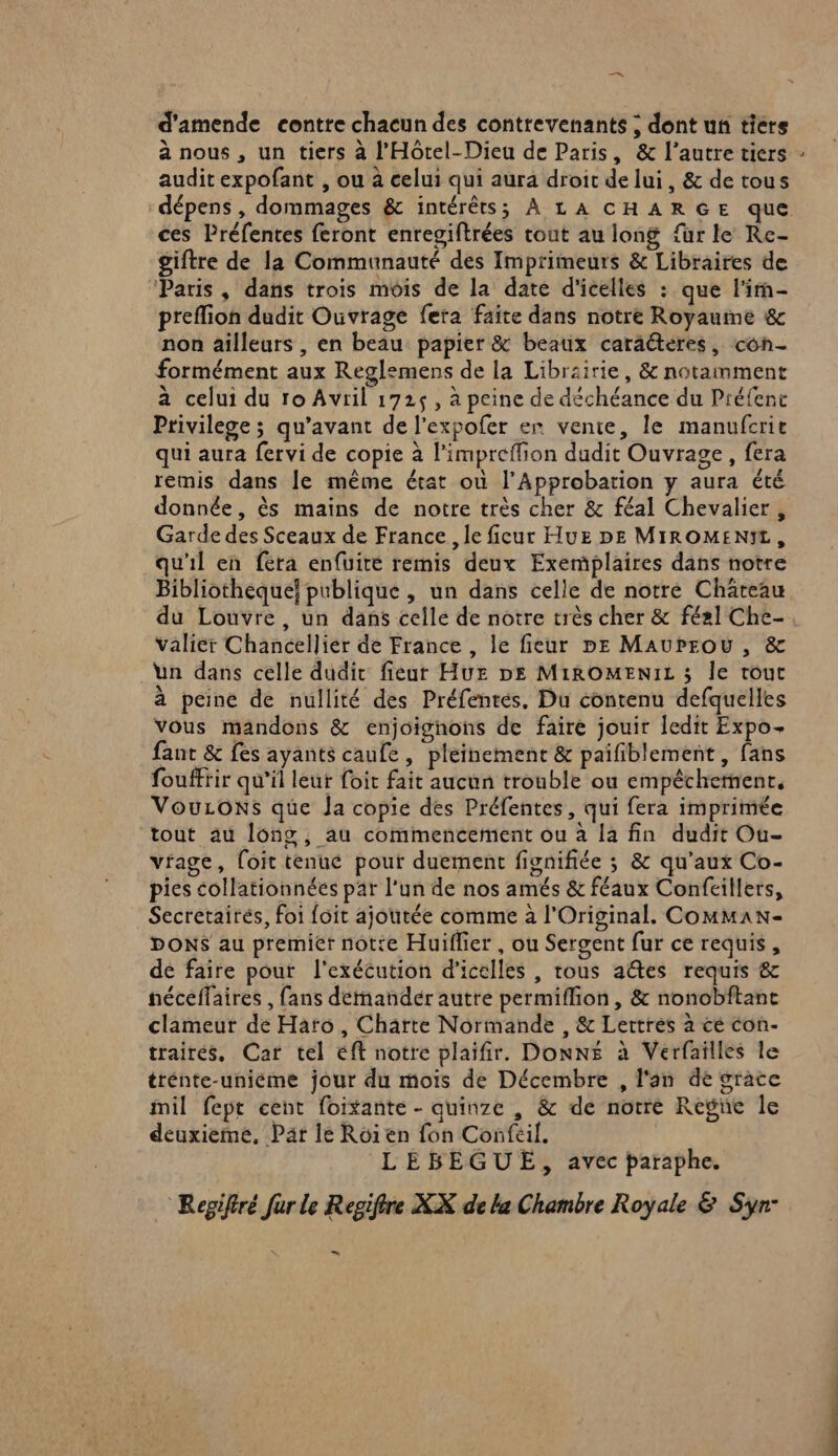 — d'amende contre chacun des contrevenants ; dont un tiers à nous , un tiers à l’'Hôtel-Dieu de Paris, &amp; l’autre tiers audit expofant , ou à celui qui aura droit de lui, &amp; de tous ces Préfentes feront enregiftrées tout au long fur le Re- giftre de la Communauté des Imprimeurs &amp; Libraires de Paris, dans trois mois de la date d'icelles : que l'im- preflion dudit Ouvrage fera faite dans notre Royaume &amp; non ailleurs , en beau papier &amp; beaux caraéteres, con- formément aux Reglemens de la Librairie, &amp; notamment à celui du ro Avril 172$, à peine de déchéance du Préfenc Privilege ; qu'avant de l'expofer er vente, le manufcrie qui aura fervi de copie à l'impreffion dudit Ouvrage, fera remis dans le même état où l’Approbation y aura été donnée, ès mains de notre très cher &amp; féal Chevalier, Garde des Sceaux de France, le fieur Huz pe MIROMENIL, qu'il en fera enfuite remis deux Exemplaires dans notre Bibliotheque! publique , un dans celle de notre Chateau du Louvre, un dans celle de notre très cher &amp; fé2l Che- valiér Chancelliér de France , le fieur pe MauProw , &amp; ün dans celle dudit fieur Huz DE MiROMENIL ; Île tout à peine de nullité des Préfenrés. Du contenu defquelles vous mandons &amp; enjoignons de faire jouir ledit Expo- fant &amp; fes ayants caule, pleinement &amp; paifiblement , fans fouffrir qu’il leur foit fait aucun trouble ou empêchement. VouLONs que Ja copie des Préfentes, qui fera imprimée tout au long, au commencement ou à la fin dudit Ou- vrage, [oit tenue pour duement fivnifiée ; &amp; qu'aux Co- pies collationnées par l’un de nos amés &amp; féaux Confeillers, Secretairés, foi foit ajoutée comme 2 l'Original. Comman- DONS au premier note Huiflier , ou Sergent fur ce requis, de faire pour l'exécution d'icelles , tous adtes requis &amp; néceffaires , fans détnandér autre permiflion, &amp; nonobftanc clameur de Haro, Charte Normande , &amp; Lettres à cé con- trairés, Car tel éft notre plaifir. DONNE à Verfaïlles le trénte-uniéme jour du mois de Décembre , l'an de grate mil fept cent foitante - quinze , &amp; de notre Regne le deuxieme, Par le Roïien fon Confeil. LEBEGUE, avec paraphe. Regifiré fur le Regifire XX de la Chambre Royale &amp; Syr° …