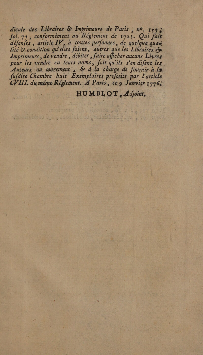 dicale des Libraires &amp; Imprimeurs de Paris , n°. 1453 fol. 77, conformément au Réglement de 1713. Qui fait défenfes , article IV, à toutes perfonnes, de quelque quaë lité &amp;.condition qu’elles foient, autres que les Libraires &amp;n Imprimeurs , de vendre , débiter , faire afpcher aucuns Livres pour les vendre en leurs noms, foit qu’ils s’en difens les Auteurs ou autrement s &amp; à la charge de fournir à la fufdite Chambre huit Exemplaires prefcrits par l'article CVIIL. duméme Réglement. À Paris, ce 9 Janvier 17764 HUMBLOT, Adjoix,