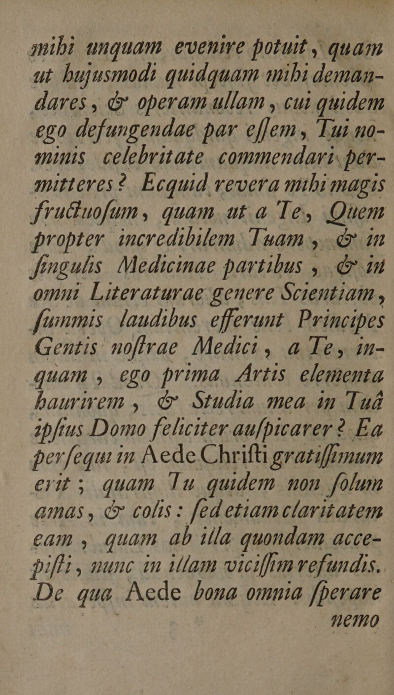 mibi unquam evenire potuit y quam ut. bujusmodi quidquam mibi deman- dares , d operam ullam , cui | quidem €g0 defungendae par eflem ; Tui u0- minis. celebritate. commendari. per- mitteres?. Ecquid vevera mibi magis fruduofun, quam ut a Te, Quem propter. incredibilem. Tsam y. in Jéngulis. Medicinae partibus , .&amp; iu omni Literaturae genere Scientiam , fammis laudibus efferunt. Principes Gentis noftrae Medici , a Te, 1n- quam , ego prima. Artis elementa baurirem ,. &amp; Studia mea in Tuá ibfrus Domo feliciter aufpicarer 2. Ea perfequi in ede Chrifti grazifrmum erit; quam Tu quidem non folum amas , &amp; colis : fed etiam claritatem £A , Quam ab illa quondam acce- piffi , nunc in illam viciffmvefundis. p? qua. Aede bona omma fperare HETHO