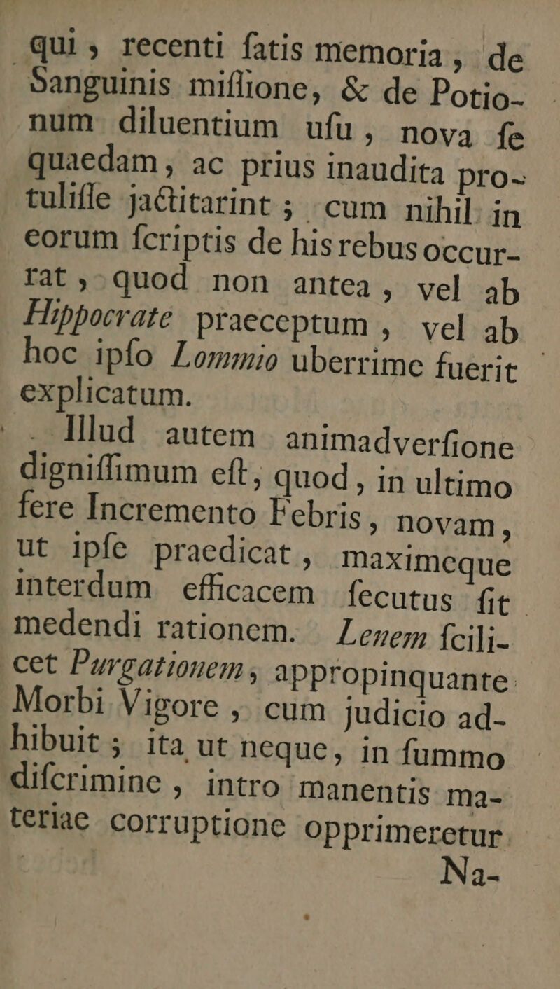 qui, recenti fatis memoria, de Sanguinis miflione, &amp; de Potio. num diluentium ufu, nova fs quaedam , ac prius inaudita pro- tulifle ja&amp;titarint ; cum nihil in corum ícriptis de hisrebusoccur- rat, quod non antea, vel ab Hipporrate praeceptum ,. vel ab hoc ipfo Lommio uberrime fuerit explicatum. . lllud autem animadverfione digniffimum eft, quod, in ultimo fere Incremento Febris ; Dovam, ut ipfe praedicat, maximeque interdum efficacem fecutus fit. medendi rationem. Leuer fcili- cet Purgatiouem , appropinquante. Morbi Vigore ,. cum judicio ad- hibuit 5 ita ut neque, in fummo difcrimine , intro manentis ma- teriae corruptione opprimeretur. : Na-