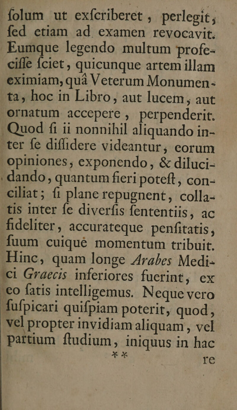 folum ut exfcriberet , perlegit ; fed etiam ad. examen revocavit. Eumque legendo multum profe- cifle Íciet , quicunque artem illam eximiam, quà Veterum Monumen- ta, hoc in Libro, aut lucem, aut ornatum accepere , perpenderit. Quod fi ii nonnihil aliquando in- ter fe diffidere videantur; corum opiniones ; exponendo, &amp; diluci- : dando , quantum fieri poteft, con- ciliat; (1 plane repugnent, colla- tis inter fe diverfis fententiis, ac fideliter, accurateque penfitatis, fuum cuiqué momentum tribuit. Hinc, quam longe Arabes Medi- '€i Graecis inferiores fuerint, ex :€o fatis intelligemus. Neque vero fufpicari quifpiam poterit, quod, vel propter invidiam aliquam , vel partium ftudium, iniquus in hac Y ox Te