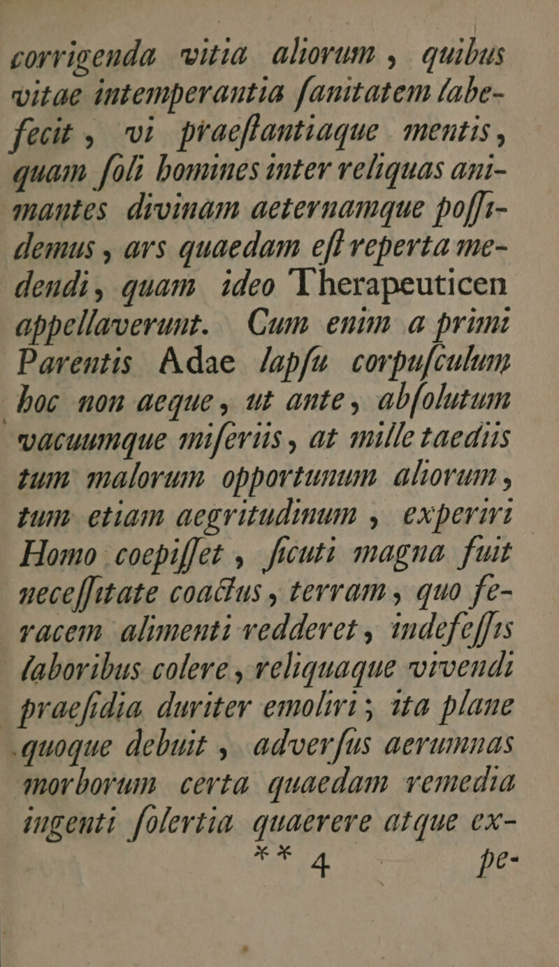 corrigenda vitia. alvum ,. quibus vitae intemperantia fanitatem fabe- fecit ,. vi. praeflantiaque | mentis, quam foli bomines inter reliquas agi- nantes divinam aeternamque poffi- demus , ars quaedam efl reperta me- dendi, quam ideo 'lherapeuticen appellaverunt. Cum emm a primi Parentis Adae Japfu corpu[culum boc nou aeque , ut ante, ab[olutum vacuumque miferüs , at mille taedis zum malorum opportunum. aliovum tum etiam aegritudimum ,| expermi Homo | coepiffet , ficuti magna. fuit uece[[ttate coaclus , terram , quo fe- vacem. alimenti vedderet , indefeffts fabovibus colere , veliquaque vvrvendi | praefidia, duriter emolmri 5 11a. plane quoque debuit ,. adverfus aerumnas morborum certa. quaedam vemedia ingeuti folertia. quaerere atque ex- Xx 4 | pe-