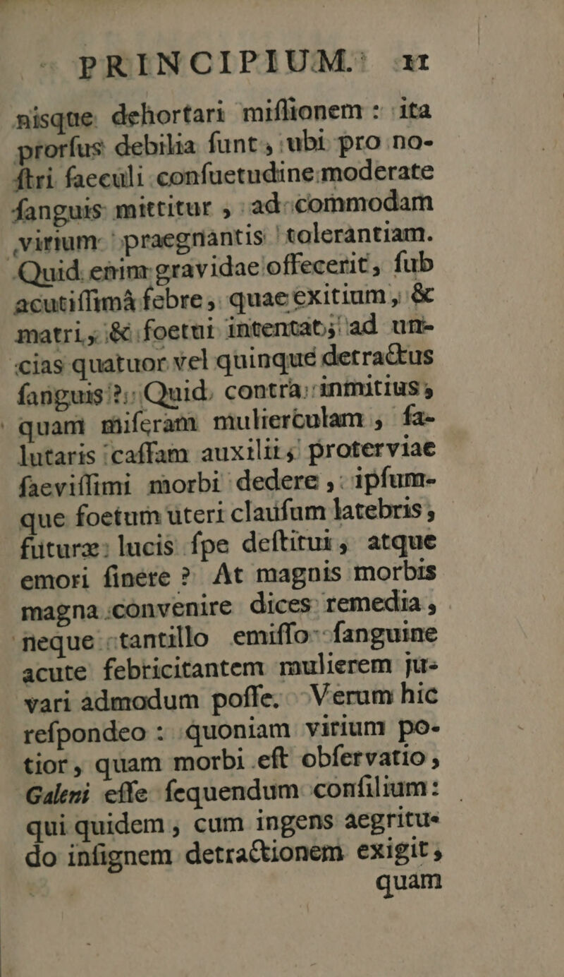 misque dehortari miflionem : ita prorfus debilia funt ubi pro no- ftri faeculi confuetudine:moderate fanguis: mittitur ; ad-commodam virium- ' praegriantis tolerantiam. Quid. e&amp;imr gravidae offecerit, fub acutiffimá febre ,; quae exitium , &amp; matri, ;&amp;.foetui intentat; ad um- «cias quatuor vel quinque detractus fanguis '?;; Quid. contra;'intmitius | quam miferam mulierculam , fa- lutaris /caffam auxilii; proterviae faeviffimi morbi dedere ,: ipfum- que foetum uteri claufum latebris ; futura: lucis fpe deftitur, atque emori finete ? At magnis morbis magna.convenire dices remedia, feque «tantillo emiffo-- fanguine acute febricitantem mulierem ju- vari àdmodum poffe. Verum hic refpondeo : quoniam virium po- tior, quam morb; eft obfervatio Galeni effe: fequendum confilium: qui quidem , cum ingens aegritue do infignem detra&amp;tionem exigit ; quam