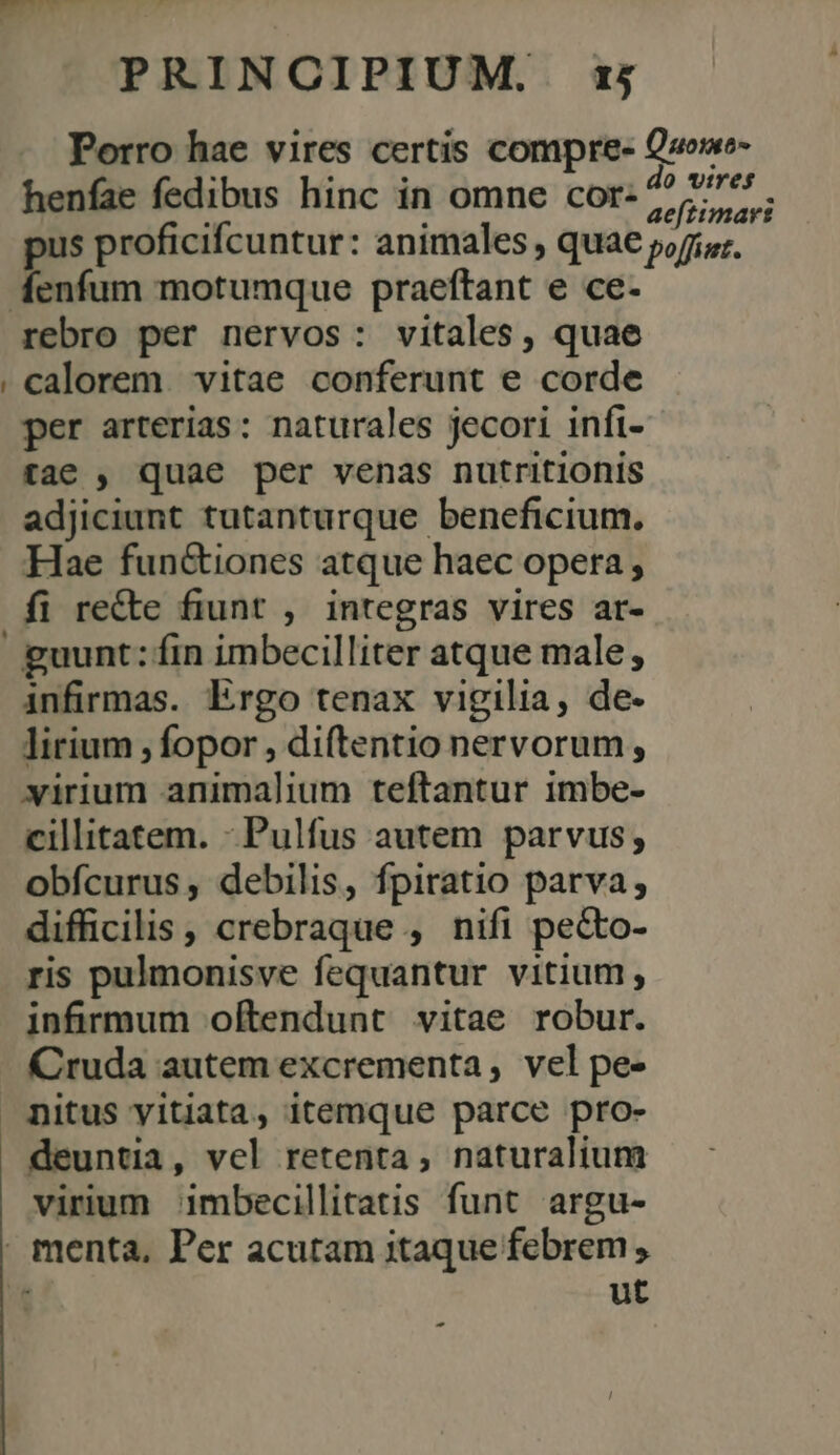 J Porro hae vires certis compre- henfae fedibus hinc in omne cor- Quoimo- do wires aeftimayrs rebro per nervos: vitales, quae calorem vitae conferunt e corde per arterias: naturales jecori infi- tae , quae per venas nutritionis adjiciunt tutanturque beneficium. Hae fun&amp;iones atque haec opera; fi re&amp;te fiunt , integras vires ar- guunt: fin imbecilliter atque male, infirmas. Ergo tenax vigilia, de- lirium , fopor , diftentio nervorum, virium animalium teftantur imbe- cillitatem. -Pulfus autem parvus; obfcurus , debilis, fpiratio parva, difficilis, crebraque , nifi pecto- ris pulmonisve fequantur vitium, infirmum oftendunt vitae robur. Cruda autem excrementa, vel pe- nitus yitiata, itemque parce pro- deuntia, vel retenta, naturalium virium imbecillitatis funt argu- ut E