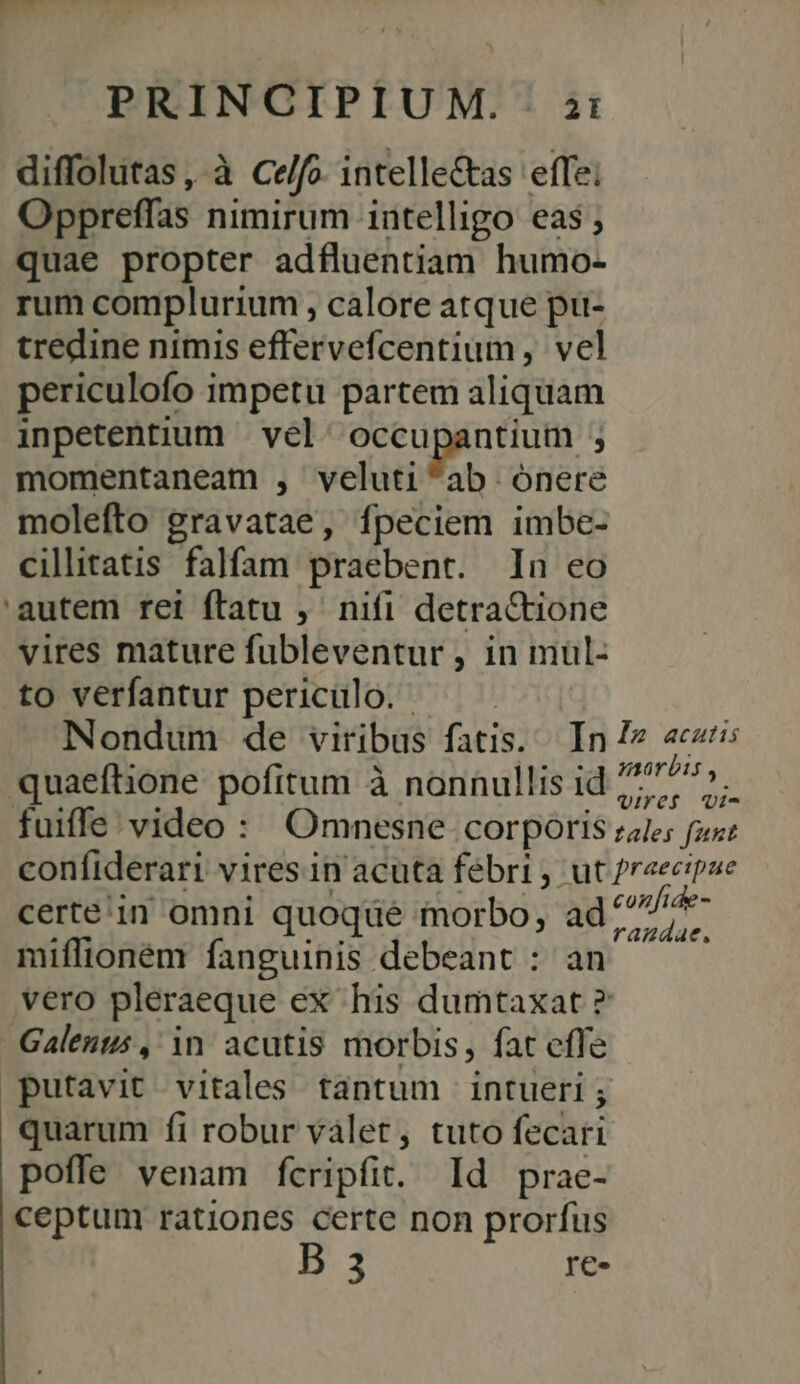 diffolutas, à Ce/fo. intelle&amp;tas effe; Oppreffas nimirum intelligo eas ; quae propter adfluentiam humo- rum complurium , calore atque pu- tredine nimis effervefcentium , vel periculofo impetu partem aliquam inpetentium | vel: occupantium ; momentaneam , veluti^ab onere molefto gravatae, fpeciem imbe- cilitatis falfam praebent. In eo 'autem ret ftatu ,' nifi detra&amp;tione vires mature fubleventur , in muül- to verfantur periculo. quaeftione pofitum à nonnullis id certe in omni quoque morbo, ad miflioném fanguinis debeant : an vero pleraeque ex his dumtaxat ? Galenus , in acutis morbis, fat effe putavit vitales tantum intueri ; quarum fi robur vàlet, tuto fecari poffe venam fcripfit. Id prae- ceptum rationes certe non prorfus 3 re.