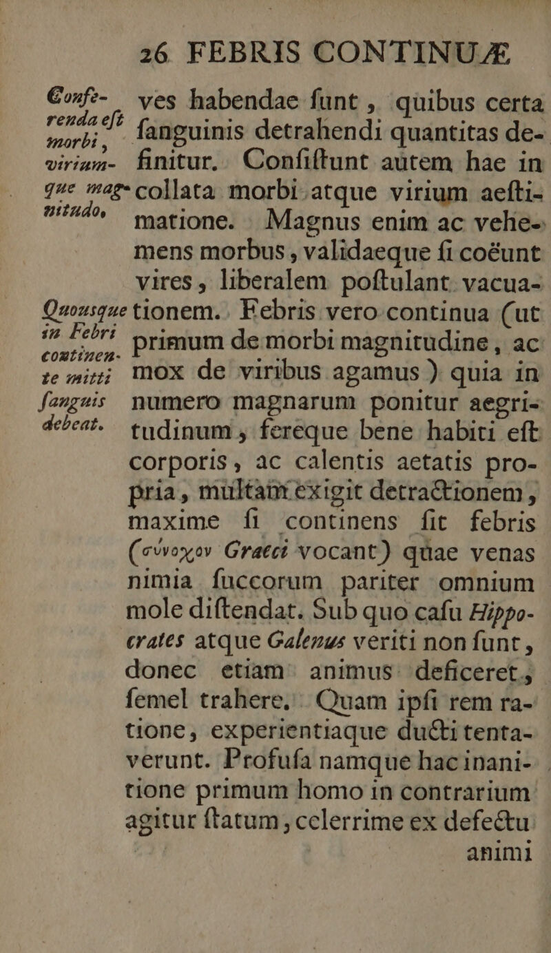 €ofz- ves habendae funt , quibus certa Ari fanguinis detrahendi quantitas de-- virimn- finitur.. Confiftunt autem hae in 7* 4? collata morbi. atque virium aefti- ^ gatione, Magnus enim ac velie- mens morbus, validaeque fi co&amp;éunt vires , liberalem poftulant. vacua- Quousque tionem. Febris vero.continua (ut je did primum de morbi magnitudine , Ac ; i; mOX de viribus agamus ) quia in faugsis numero magnarum ponitur aegri- 4^4 tudinum, fereque bene habiti eft corporis, ac calentis aetatis pro- pria, multant exigit detra&amp;tionem, maxime Íi continens fit febris (evvexev Grati vocant) quae venas nimia fuccorum pariter omnium mole diftendat. Sub quo cafu Eippo- crates atque Galezus veriti non funt, donec etiam^ animus. deficeret; femel trahere, |. Quam ipfi rem ra- tione, experientiaque ducti tenta- verunt. Profufa namque hac inani-. tione primum homo in contrarium agitur ftatum; celerrime ex defectu animi