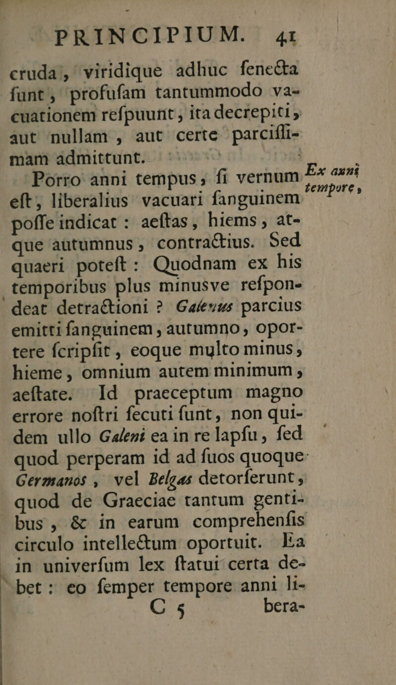 cruda, viridique adhuc fenecta funt, profufam tantummodo va- cuationem refpuunt , ita decrepiti aut nullam , aut certe parciíli- mam admittunt. | 5] : Porro anni tempus , fi vernum £* axi eft; liberalius vacuari fanguinem iis poffe indicat : aeftas, hiems, at- que autumnus, contractius. Sed quaeri poteft: Quodnam ex his temporibus plus minusve refpon- deat detra&amp;tioni ?. Gaíeuus parcius emitti fanguinem , autumno , opor- tere fcripfit , eoque multo minus; hieme , omnium autem minimum , aeftate. Id praeceptum. magno errore noftri fecuti funt, non qui- dem ullo Gales ea in re lapfu , fed quod perperam id ad fuos quoque: Gerzanos , vel Belgas detorferunt , quod de Graeciae tantum genti- bus, &amp; in earum comprehenfis circulo intelle&amp;um oportuit. Ea  in univerfum lex ftatuit certa de- bet: eo femper tempore anni li- C 5 bera-