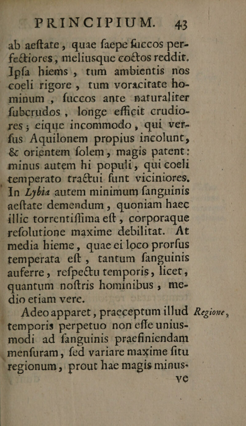 | ab aeftate, quae faepe fuccos per- fe&amp;tiores , meliusque coctos reddit. lpía hiems , tum ambientis nos coeli rigore , tum voracitate ho- minum , fuccos ante naturaliter fubcrudos , longe efficit crudio- res; eique incommodo , qui ver- fus Aquilonem propius incolunt, &amp; orientem folem, magis patent: minus autem hi populi, qui coeli &amp;emperato tra&amp;tui funt viciniores. In L5bia autem minimum fanguinis aeftate demendum , quoniam haec illic torrentiflima eft , corporaque refolutione maxime debilitat. At . media hieme, quae ei loco prorfus temperata eft, tantum fanguinis auferre , refpe&amp;tu temporis, licet, quantum noftris hominibus , me- dio etiam vere. Adeo apparet , praeceptum illud. Aezioze, temporis perpetuo non effe unius- modi. ad fanguinis praefiniendam , menfuram , fed variare maxime fitu regionum , prout hae magis minus- | ian 1.7. E