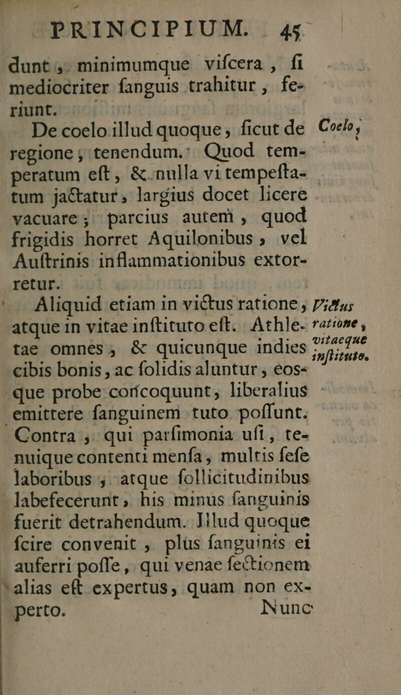 dunt;,. minimumque vifcera , fi mediocriter fanguis trahitur , fe- runt. ^ ^ De coelo illud quoque; ficut de Coe»; regione ;, tenendum.: Quod tem- |. peratum eft, &amp;.nulla vi tempefta- tum ja&amp;atut; largius docet licere . vacuare; parcius autem , quod frigidis horret Aquilonibus ; vel Auftrinis inflammationibus extor- retur. | ' Aliquid etiam in victus ratione ; 7iztu; atque in vitae inftituto eft. |. Athle- rarone , tae omnes, &amp; quicunque indies Bicek is .€ibis bonis, ac folidis aluntur , éos« que probe corícoquunt, liberalius emittere fanguinem tuto poffunt. Contra ,. qui parfimonia uft, te- nuique contenti menfa , multis fefe laboribus ; atque follicitudinibus labefecerunt, his minus fanguinis fuerit detrahendum. Iilud quoque fcire convenit , plüs fanguinis ei auferri poffe, qui venae fectionem *alias eft expertus, quam non ex- perto. INunc |