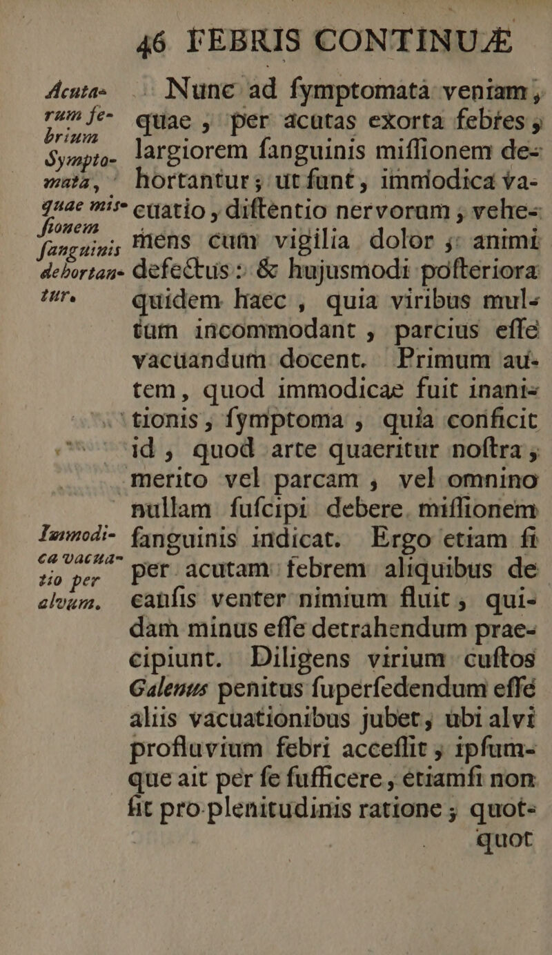 Aute 0 Nunc ad fymptomatà veniam, fob quae ; per dcütas eXorta febtes ; $yspr. largiorem fanguinis miffionem de- maa, hortantur; ut funt, imniodica va- puo jn cuatio , diftentio nervorum ; vehe- fasgsin; Mens cum vigilia. dolor : animi. debortan- defectus :: &amp; hujusmodi pofteriora re quidem haec , quia viribus mul- tam incommodant , parcius effc vacuandum docent. Primum au- tem, quod immodicae fuit 1nani« 'tionis , fymptoma , quia corificit c^ 4d, quod arte quaeritur noftra ; merito vel parcam , vel omnino nullam fufcipi debere. miffionem Iud finguinis indicat. Ergo etiam fi $e s per acutam. febrem aliquibus de elvum, €anfis venter nimium fluit ,. qui- dam minus effe detrahendum prae- cipiunt. Diligens virium cuftos Galenus penitus fuperfedendum effé alis vacuationibus jubet, ubi alvi profluvium febri acceflit 1pfum- que ait per fe fufficere , etiamfi non fit pro-plenitudinis ratione ; quot- quot