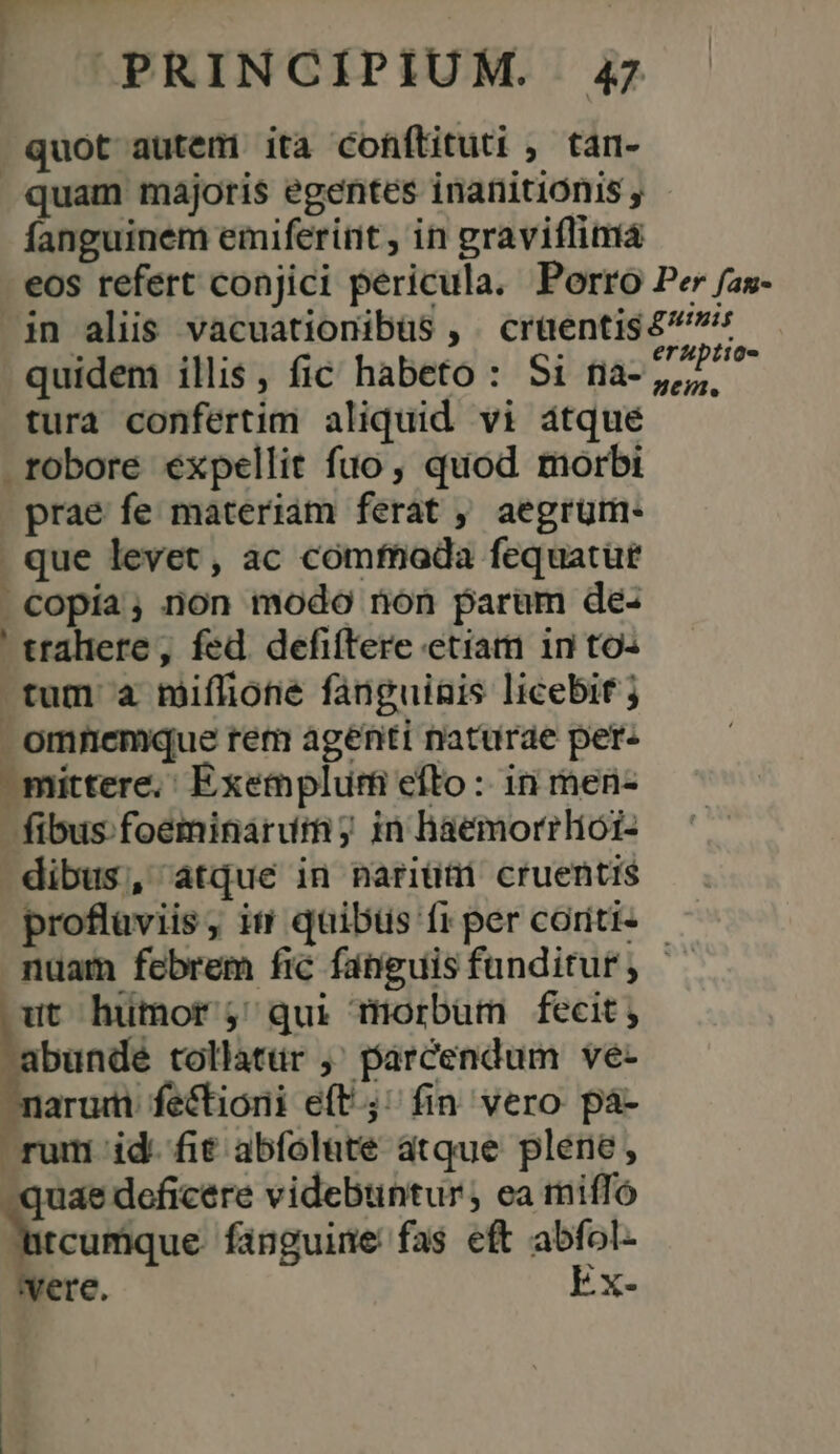 quot autem ita cofftituti ; tan- quam majoris egentes inanitionis , fanguinem emiferint , in graviflimá eos refert conjici pericula. Porro Per /as- in aliis vacuationibüs , crüentis $^: quidem illis, fic habeto : Si na-,,2 tura confertim aliquid vi átqué robore expellit fuo, quod morbi prae fe materiam ferat , aegrüm- . que levet, ac comfhada fequatut . copia, non modo non param de- ' traliere, fed. defiftere etiam in to- tum 2 miflione fanguinis licebit ; omnemque rem agenti naturae per: ^ mittere, Exemplum efto :: in men- fibus foeminarum; in haemorrliói- dibus, atque in nariüti cruentis proflaviis, it quibüs fr per coriti- nuam febrem fic fanguisfunditur, — p humor qui morbum fecit; abunde tollatür ,' parcendum ve- maru fectioni eft; fin vero pà- rum id. fit abfolute atque plene, quae deficere videbuntur, ea miffó Natcurique fanguine fas eft abfol- vere. Ex-