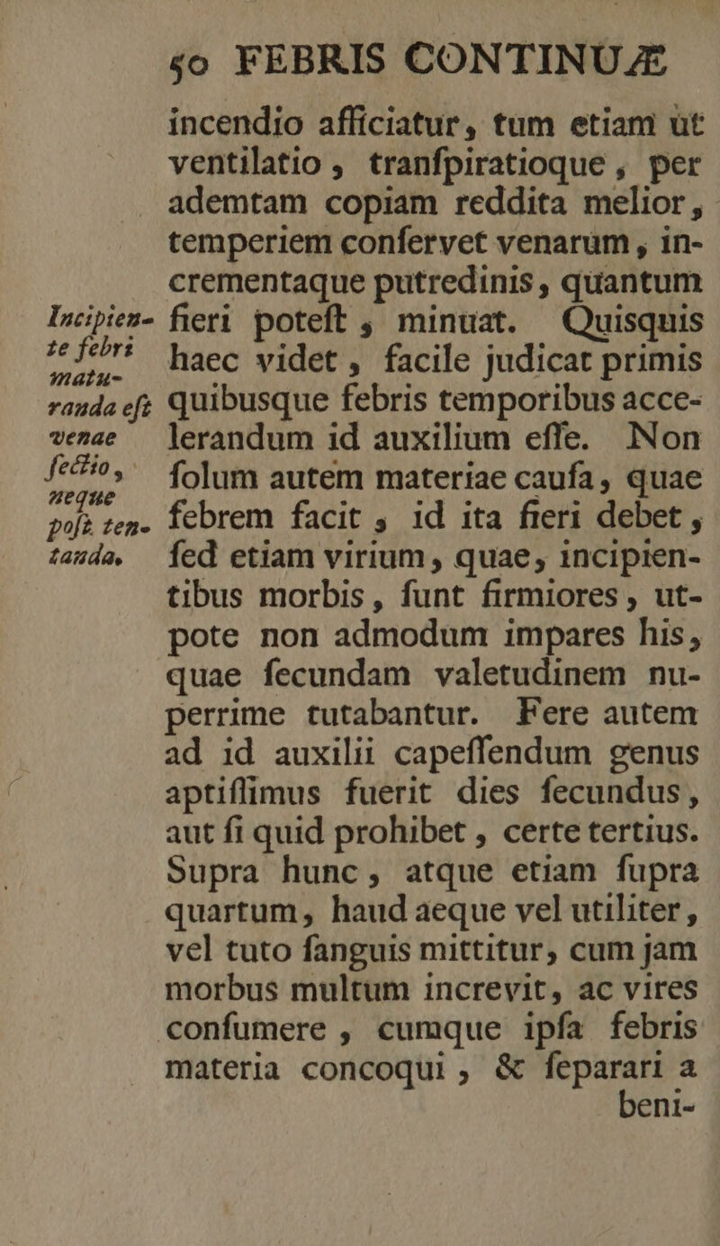 Incipien- £e febr: matus rauda eft venae fectio, ueque p^à zen- tazda. 4o FEBRIS CONTINUJE incendio afficiatur, tum etiam ut ventilatio ,. tranfpiratioque , per ademtam copiam reddita melior , temperiem confervet venarum , in- crementaque putredinis , quantum fieri poteft , minuat. Quisquis haec videt , facile judicat primis quibusque febris temporibus acce- lerandum id auxilium effe. Non folum autem materiae caufa, quae febrem facit , id ita fieri debet , fed etiam virium, quae, incipien- tibus morbis, funt firmiores , ut- pote non admodum impares his, quae fecundam valetudinem nu- perrime tutabantur. Fere autem ad id auxilii capeffendum genus aptiffimus fuerit dies fecundus, aut fi quid prohibet , certe tertius. Supra hunc, atque etiam fupra quartum, haud aeque vel utiliter, vel tuto fanguis mittitur, cum jam morbus multum increvit, ac vires materia concoqui, &amp; feparari a beni-