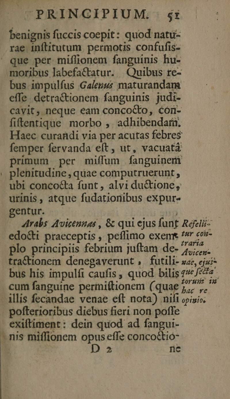 CPRINGIPIUM; s: benignis fuccis coepit: quod natü- rae inftitutum permotis confufis- que per miílionem fanguinis hu- moribus labefactatur. Quibus re- bus impulfus Gales maturandam effe. detra&amp;tionem fanguinis judi- cavit, neque eam concocto, cón- fiftentique morbo , adhibendari, Haec curandi via per acutas febres femper fervanda eft , ut, vacuatá primum per miffum fanguinem plenitudine , quae computruerunt , ubi concoc&amp;ta funt, alvi ductione, urinis , atque fudatioriibus expur- gentur. iii Arabs Avicezuas , &amp; qui ejus funt Refelii- edo&amp;ti praeceptis , peflimo exemt /* «ov- plo principiis febrium juftam de- 2777. tra&amp;tionem denegaverunt , futili- sz, ej? bus his impulfi caufis , quod bilis 7/£/77« cum fanguine permiftionem (quae 7 ,, - Mlis fecandae venae eft nota) nifi opinio. pofterioribus diebus fieri non poffe . exiftiment: dein quod ad fangui- - nis miffionem opus effe conco&amp;tió- | : D 2 ne