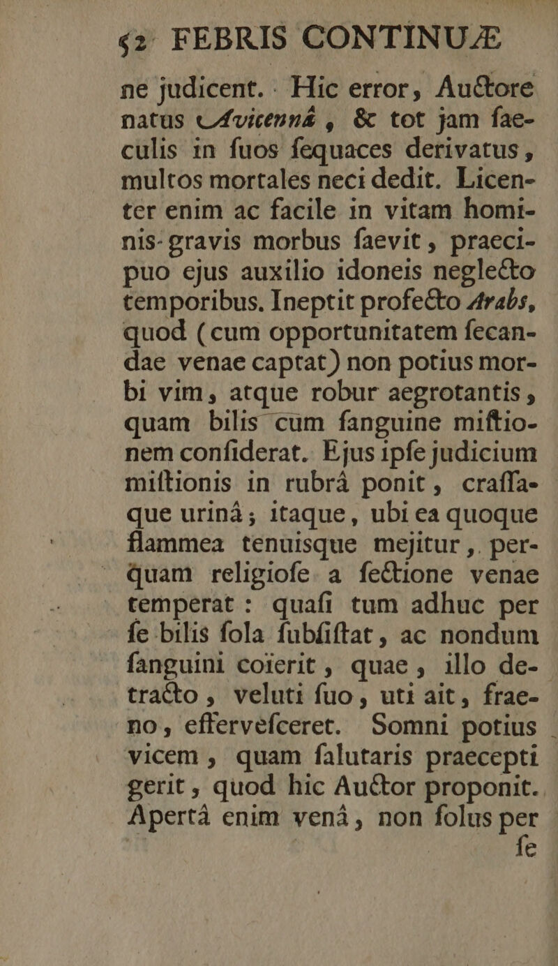 ne judicent.. Hic error, Au&amp;tore natus cfvictnná , &amp; tot jam fae- culis in fuos fequaces derivatus , multos mortales neci dedit. Licen- ter enim ac facile in vitam homi- nis- gravis morbus faevit , praeci- puo ejus auxilio idoneis neglecto cemporibus. Ineptit profecto Ztrabs, quod (cum opportunitatem fecan- dae venae captat) non potius mor- bi vim , atque robur aegrotantis ; quam bilis cum fanguine miftio- nem confiderat.. Ejus 1ipfe judicium miftionis in rubrá ponit, craffa- que urinà; itaque, ubi ea quoque flammea tenuisque mejitur ,. per- quam religiofe. a fe&amp;tione venae temperat : quafi tum adhuc per fe bilis fola fubfiftat, ac nondum fanguini coierit , quae , illo de- - trado, veluti fuo, uti ait, frae- no, effervefceret. Somni potius vicem , quam falutaris praecepti gerit, quod hic Auctor proponit. Apertá enim veni, non folus per : | fe