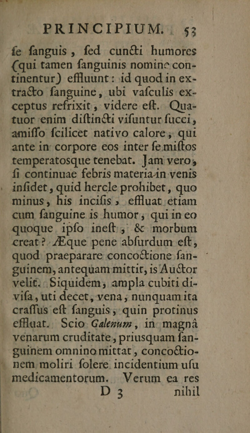 PRINCIPIUM.;. s; íe fanguis , fed cun&amp;i humores (qui tamen fanguinis nomine con- tinentur) eflluunt: id quod in ex- traCto fanguine, ubi vaículis ex- ceptus refrixit, videre eft... Qua- tuor enim diftin&amp;ti vifuntur fucci; amiffo fcilicet nativo calore; qui ante in: corpore eos inter fe.miftos temperatosque tenebat. Jam vero; fi continuae febris materiaan venis infidet , quid hercle prohibet , quo minus, his incifis » effluat etiam cum fanguine 1$ humor ; quiin eo quoque. ipfo ineft; &amp; morbum creat ?. /Eque pene abfurdum eft, quod. praeparare conco&amp;ione fan- guinem,antequam mittit, 1s Auctor velit. Siquidem; ampla cubiti di- vifa, uti decet, vena ; nunquam ita craffus eft fanguis ;; quin protinus effluat. Scio. Galezum , in. magná venarum cruditate , priusquam fan- guinem omnino mittat , concoctio- - nem moliri folere. incidentium ufu medicamentorum. Verum ea res 19 nihil