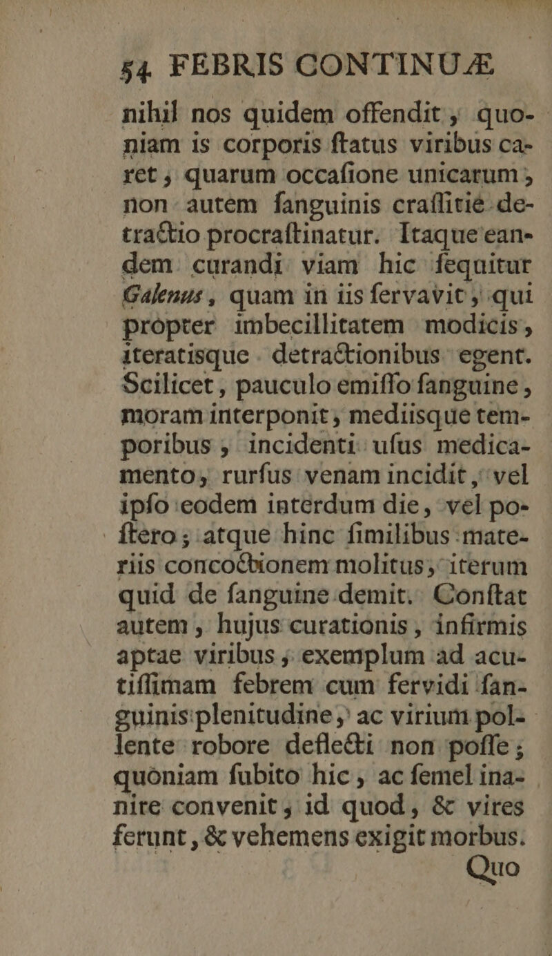 nihil nos quidem offendit ;, quo- niam is corporis ftatus viribus ca- ret, quarum occafione unicarum ; non. autem fanguinis craffitié.de- tra&amp;tio procraftinatur. Itaque ean- dem. curandi viam hic fequitur Galenus , quam in iis fervavit ; qui propter imbecillitatem | modicis , iteratisque . detractionibus. egent. Scilicet, pauculo emiffo fanguine , moram iriterponit ; mediisque tem- poribus , incidenti: ufus medica- mento; rurfus venam incidit ,' vel ipfo eodem interdum die, vel po- ftero; atque hinc fimilibus :mate- riis concotonem molitus; iterum quid de fanguine.demit.. Conftat autem , hujus curationis , infirmis aptae viribus ; exemplum ad acu- tiffinam febrem cum fervidi fan- guinis:plenitudine ;' ac virium pol- lente robore defle&amp;i non poffe; quóniam fubito hic, ac femel ina- . nire convenit ; id quod , &amp; vires ferunt , &amp; vehemens exigit morbus. Quo