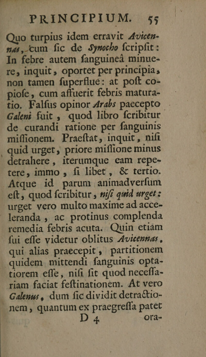 | Quo turpius idem erravit 4vices- s4(,-cum fic de Symoecbo fcripfit : rs non tamen fuperflue: at poft co- piofe , cum affuerit febris matura- tio. Falfus opinor 4rabs paecepto . Galeni fuit ,' quod libro fcribitur. de curandi ratione per fanguinis miífionem. Praeftat, inquit, nifi quid urget , priore miflione minus detrahere , iterumque eam repe- tere, immo , fi libet, &amp; tertio. eft, quod fcribitur , sn quid urget ; urget vero multo maxime ad acce- remedia febris acuta. Quin etiám fui effe videtur oblitus Aviceztas , qui alias praecepit , partitionem tiorem effe, nifi fit quod neceffa- riam faciat feftinationem. At vero Galenus , dum fic dividit detra&amp;tio- nem, quantum ex praegreffa patet D 4 Orà-