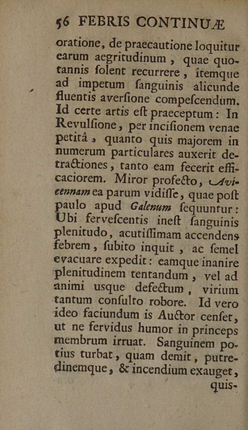 $6 FEBRIS CONTINUE , oratione, de praecautione loquitur earum acgritudinum , quae quo- tannis folent recurrere , itemque ad impetum fanguinis alicunde fluentis averfione compefcendüm. Id certe artis eft praeceptum: In Revulfione , per incifionem venae petità, quanto quis majorem in numerum particulares auxerit de- tractiones , tanto eam fecerit effi- caciorem. Miror profecto, «4vi- eennam ea parum vidiffe , quae poft paulo apud Galeswm fequuntur: Ubi fervefcentis ineft fanguinis plenitudo, acutiffimam accendens febrem , fubito inquit , ac femel. evacuare expedit: eamque inanire plenitudinem tentandum ; vel ad animi usque defe&amp;um, virium tantum confulto robore. Id vero ideo faciundum is Au&amp;tor cenfet ^ ut ne fervidus humor in princeps membrum irruat. Sanguinem po- tius turbat , quam demit , putre- | dinemque, &amp; incendium exauget , ! quis-